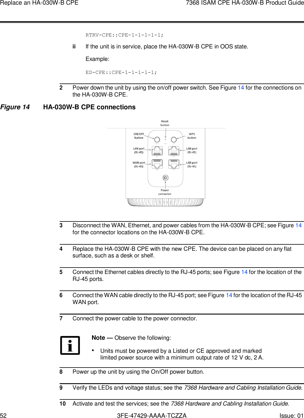 52 3FE-47429-AAAA-TCZZA Issue: 01 Replace an HA-030W-B CPE 7368 ISAM CPE HA-030W-B Product Guide       RTRV-CPE::CPE-1-1-1-1-1;  ii If the unit is in service, place the HA-030W-B CPE in OOS state.  Example:  ED-CPE::CPE-1-1-1-1-1;  2 Power down the unit by using the on/off power switch. See Figure 14 for the connections on the HA-030W-B CPE. Figure 14 HA-030W-B CPE connections                          3 Disconnect the WAN, Ethernet, and power cables from the HA-030W-B CPE; see Figure 14 for the connector locations on the HA-030W-B CPE.  4 Replace the HA-030W-B CPE with the new CPE. The device can be placed on any flat surface, such as a desk or shelf.  5 Connect the Ethernet cables directly to the RJ-45 ports; see Figure 14 for the location of the RJ-45 ports.  6 Connect the WAN cable directly to the RJ-45 port; see Figure 14 for the location of the RJ-45 WAN port.  7 Connect the power cable to the power connector.  Note — Observe the following: • Units must be powered by a Listed or CE approved and marked limited power source with a minimum output rate of 12 V dc, 2 A.  8 Power up the unit by using the On/Off power button.  9 Verify the LEDs and voltage status; see the 7368 Hardware and Cabling Installation Guide.  10 Activate and test the services; see the 7368 Hardware and Cabling Installation Guide. 