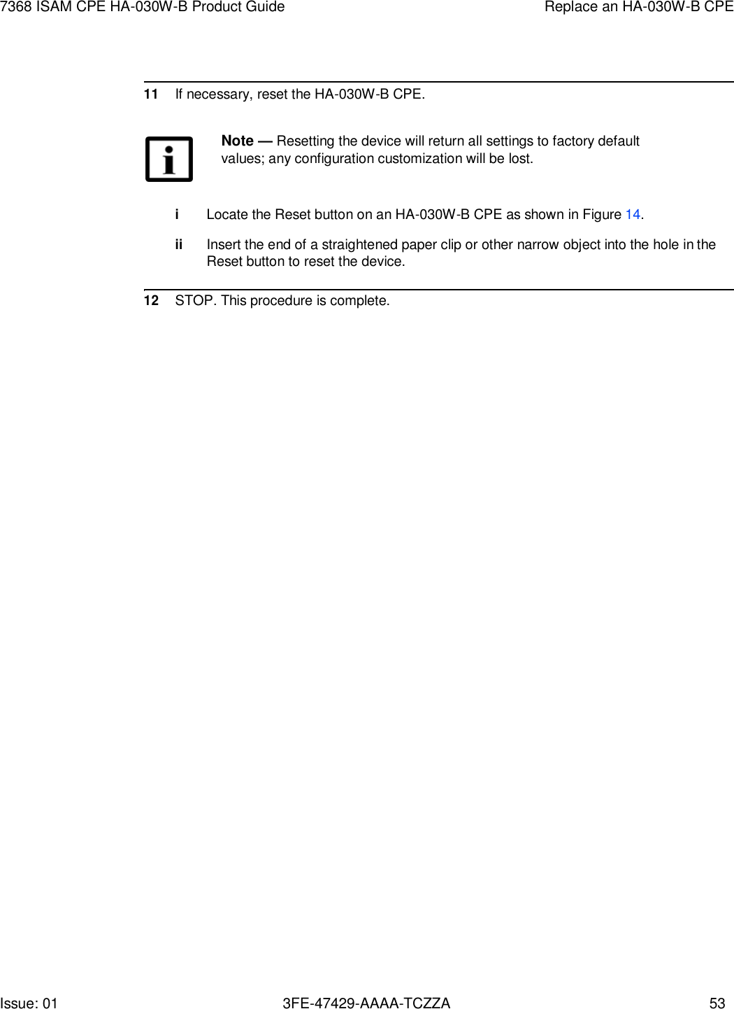 Issue: 01 3FE-47429-AAAA-TCZZA 53 7368 ISAM CPE HA-030W-B Product Guide Replace an HA-030W-B CPE      11 If necessary, reset the HA-030W-B CPE.  Note — Resetting the device will return all settings to factory default values; any configuration customization will be lost.   i Locate the Reset button on an HA-030W-B CPE as shown in Figure 14.  ii Insert the end of a straightened paper clip or other narrow object into the hole in the Reset button to reset the device.  12 STOP. This procedure is complete. 