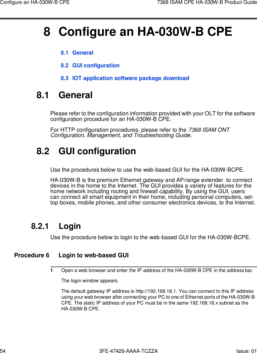 54 3FE-47429-AAAA-TCZZA Issue: 01 Configure an HA-030W-B CPE 7368 ISAM CPE HA-030W-B Product Guide       8  Configure an HA-030W-B CPE 8.1 General  8.2 GUI configuration  8.3 IOT application software package download  8.1  General  Please refer to the configuration information provided with your OLT for the software configuration procedure for an HA-030W-B CPE. For HTTP configuration procedures, please refer to the 7368 ISAM ONT Configuration, Management, and Troubleshooting Guide.  8.2  GUI configuration  Use the procedures below to use the web-based GUI for the HA-030W-BCPE. HA-030W-B is the premium Ethernet gateway and AP/range extender  to connect devices in the home to the Internet. The GUI provides a variety of features for the home network including routing and firewall capability. By using the GUI, users can connect all smart equipment in their home, including personal computers, set-top boxes, mobile phones, and other consumer electronics devices, to the Internet.   8.2.1 Login Use the procedure below to login to the web-based GUI for the HA-030W-BCPE.  Procedure 6  Login to web-based GUI  1 Open a web browser and enter the IP address of the HA-030W-B CPE in the address bar. The login window appears. The default gateway IP address is http://192.168.18.1. You can connect to this IP address using your web browser after connecting your PC to one of Ethernet ports of the HA-030W-B CPE. The static IP address of your PC must be in the same 192.168.18.x subnet as the HA-030W-B CPE. 