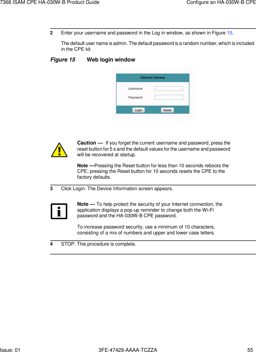 Issue: 01 3FE-47429-AAAA-TCZZA 55 7368 ISAM CPE HA-030W-B Product Guide Configure an HA-030W-B CPE      2 Enter your username and password in the Log in window, as shown in Figure 15.  The default user name is admin. The default password is a random number, which is included in the CPE kit. Figure 15 Web login window    Caution — If you forget the current username and password, press the reset button for 5 s and the default values for the username and password will be recovered at startup.  Note —Pressing the Reset button for less than 10 seconds reboots the CPE; pressing the Reset button for 10 seconds resets the CPE to the factory defaults.  3 Click Login. The Device Information screen appears.  Note — To help protect the security of your Internet connection, the application displays a pop-up reminder to change both the Wi-Fi password and the HA-030W-B CPE password. To increase password security, use a minimum of 10 characters, consisting of a mix of numbers and upper and lower case letters.  4 STOP. This procedure is complete.  