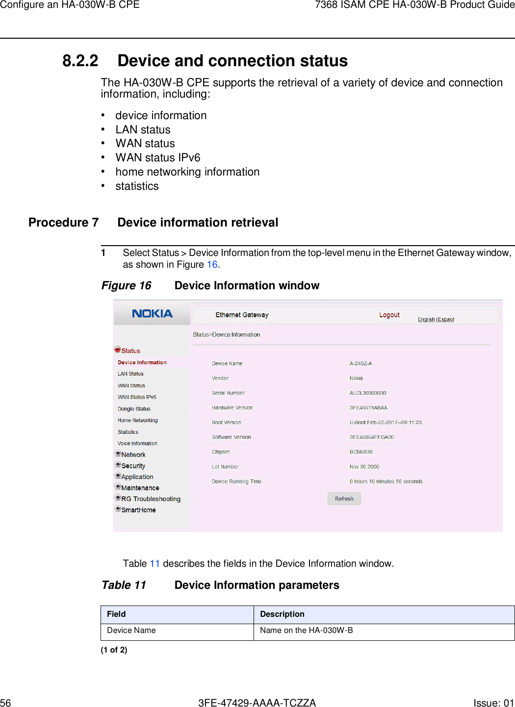 56 3FE-47429-AAAA-TCZZA Issue: 01 Configure an HA-030W-B CPE 7368 ISAM CPE HA-030W-B Product Guide    8.2.2 Device and connection status The HA-030W-B CPE supports the retrieval of a variety of device and connection information, including: • device information • LAN status • WAN status • WAN status IPv6 • home networking information • statistics  Procedure 7  Device information retrieval  1 Select Status &gt; Device Information from the top-level menu in the Ethernet Gateway window, as shown in Figure 16. Figure 16 Device Information window    Table 11 describes the fields in the Device Information window.  Table 11 Device Information parameters  Field Description Device Name Name on the HA-030W-B (1 of 2) 