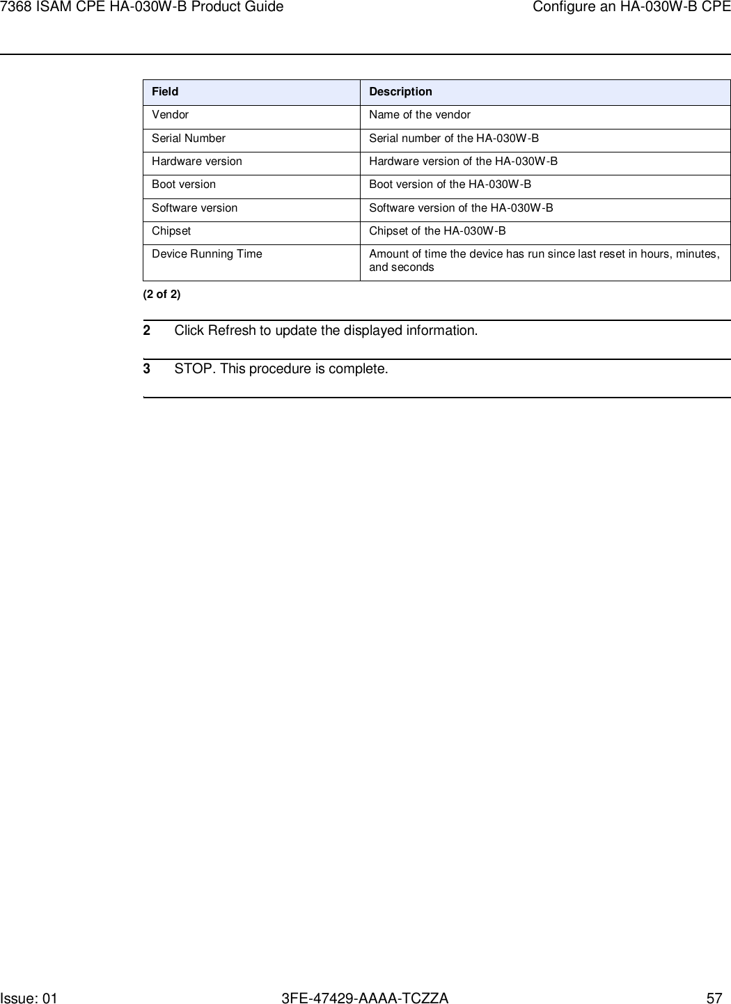 Issue: 01 3FE-47429-AAAA-TCZZA 57 7368 ISAM CPE HA-030W-B Product Guide Configure an HA-030W-B CPE     Field Description Vendor Name of the vendor Serial Number Serial number of the HA-030W-B Hardware version Hardware version of the HA-030W-B Boot version Boot version of the HA-030W-B Software version Software version of the HA-030W-B Chipset Chipset of the HA-030W-B Device Running Time Amount of time the device has run since last reset in hours, minutes, and seconds (2 of 2)  2 Click Refresh to update the displayed information.  3 STOP. This procedure is complete.  