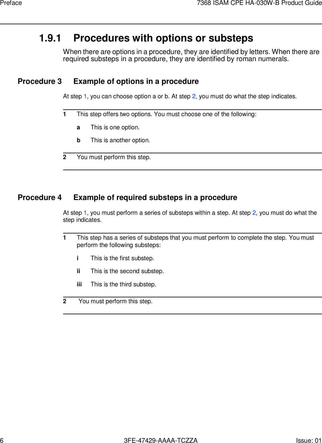 6 3FE-47429-AAAA-TCZZA Issue: 01 Preface 7368 ISAM CPE HA-030W-B Product Guide    1.9.1 Procedures with options or substeps When there are options in a procedure, they are identified by letters. When there are required substeps in a procedure, they are identified by roman numerals.  Procedure 3  Example of options in a procedure At step 1, you can choose option a or b. At step 2, you must do what the step indicates.  1 This step offers two options. You must choose one of the following:  a This is one option.  b This is another option.  2 You must perform this step.     Procedure 4  Example of required substeps in a procedure At step 1, you must perform a series of substeps within a step. At step 2, you must do what the step indicates.  1 This step has a series of substeps that you must perform to complete the step. You must perform the following substeps:  i This is the first substep.  ii This is the second substep.  iii This is the third substep.  2 You must perform this step.  