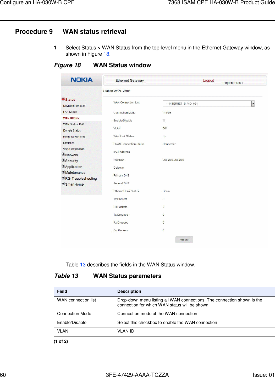 60 3FE-47429-AAAA-TCZZA Issue: 01 Configure an HA-030W-B CPE 7368 ISAM CPE HA-030W-B Product Guide    Procedure 9  WAN status retrieval  1 Select Status &gt; WAN Status from the top-level menu in the Ethernet Gateway window, as shown in Figure 18. Figure 18 WAN Status window    Table 13 describes the fields in the WAN Status window.  Table 13 WAN Status parameters  Field Description WAN connection list Drop-down menu listing all WAN connections. The connection shown is the connection for which WAN status will be shown. Connection Mode Connection mode of the WAN connection Enable/Disable Select this checkbox to enable the WAN connection VLAN VLAN ID (1 of 2) 