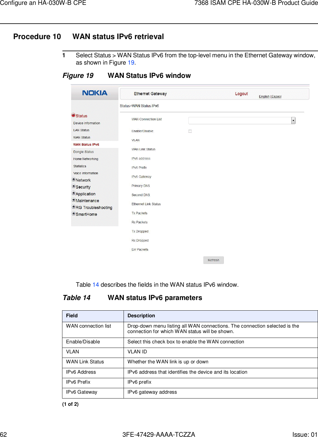 62 3FE-47429-AAAA-TCZZA Issue: 01 Configure an HA-030W-B CPE 7368 ISAM CPE HA-030W-B Product Guide    Procedure 10  WAN status IPv6 retrieval  1 Select Status &gt; WAN Status IPv6 from the top-level menu in the Ethernet Gateway window, as shown in Figure 19. Figure 19 WAN Status IPv6 window    Table 14 describes the fields in the WAN status IPv6 window.  Table 14 WAN status IPv6 parameters  Field Description WAN connection list Drop-down menu listing all WAN connections. The connection selected is the connection for which WAN status will be shown. Enable/Disable Select this check box to enable the WAN connection VLAN VLAN ID WAN Link Status Whether the WAN link is up or down IPv6 Address IPv6 address that identifies the device and its location IPv6 Prefix IPv6 prefix IPv6 Gateway IPv6 gateway address (1 of 2) 