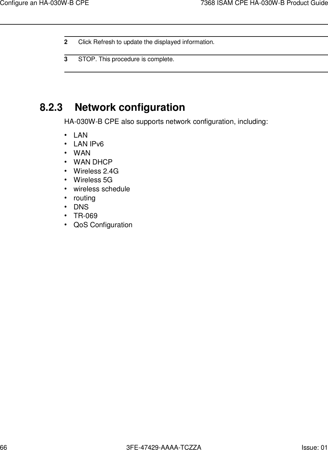 66 3FE-47429-AAAA-TCZZA Issue: 01 Configure an HA-030W-B CPE 7368 ISAM CPE HA-030W-B Product Guide      2 Click Refresh to update the displayed information.  3 STOP. This procedure is complete.     8.2.3 Network configuration HA-030W-B CPE also supports network configuration, including: • LAN • LAN IPv6 • WAN • WAN DHCP • Wireless 2.4G • Wireless 5G • wireless schedule • routing • DNS • TR-069 • QoS Configuration 