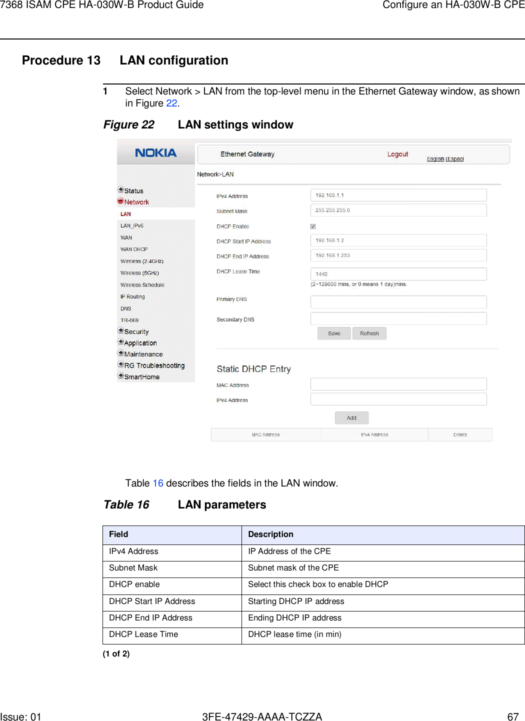 Issue: 01 3FE-47429-AAAA-TCZZA 67 7368 ISAM CPE HA-030W-B Product Guide Configure an HA-030W-B CPE    Procedure 13  LAN configuration  1 Select Network &gt; LAN from the top-level menu in the Ethernet Gateway window, as shown in Figure 22. Figure 22 LAN settings window    Table 16 describes the fields in the LAN window.  Table 16 LAN parameters  Field Description IPv4 Address IP Address of the CPE Subnet Mask Subnet mask of the CPE DHCP enable Select this check box to enable DHCP DHCP Start IP Address Starting DHCP IP address DHCP End IP Address Ending DHCP IP address DHCP Lease Time DHCP lease time (in min) (1 of 2) 