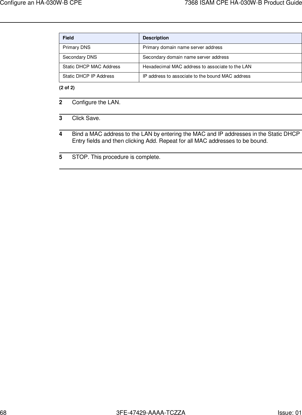 68 3FE-47429-AAAA-TCZZA Issue: 01 Configure an HA-030W-B CPE 7368 ISAM CPE HA-030W-B Product Guide     Field Description Primary DNS Primary domain name server address Secondary DNS Secondary domain name server address Static DHCP MAC Address Hexadecimal MAC address to associate to the LAN Static DHCP IP Address IP address to associate to the bound MAC address (2 of 2)  2 Configure the LAN.  3 Click Save.  4 Bind a MAC address to the LAN by entering the MAC and IP addresses in the Static DHCP Entry fields and then clicking Add. Repeat for all MAC addresses to be bound.  5 STOP. This procedure is complete.  