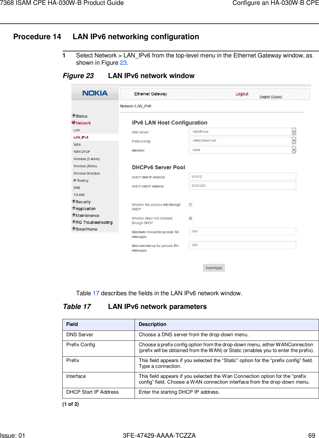Issue: 01 3FE-47429-AAAA-TCZZA 69 7368 ISAM CPE HA-030W-B Product Guide Configure an HA-030W-B CPE    Procedure 14  LAN IPv6 networking configuration  1 Select Network &gt; LAN_IPv6 from the top-level menu in the Ethernet Gateway window, as shown in Figure 23. Figure 23 LAN IPv6 network window    Table 17 describes the fields in the LAN IPv6 network window.  Table 17 LAN IPv6 network parameters  Field Description DNS Server Choose a DNS server from the drop-down menu. Prefix Config Choose a prefix config option from the drop-down menu, either WANConnection (prefix will be obtained from the WAN) or Static (enables you to enter the prefix). Prefix This field appears if you selected the “Static” option for the “prefix config” field. Type a connection. Interface This field appears if you selected the Wan Connection option for the “prefix config” field. Choose a WAN connection interface from the drop-down menu. DHCP Start IP Address Enter the starting DHCP IP address. (1 of 2) 