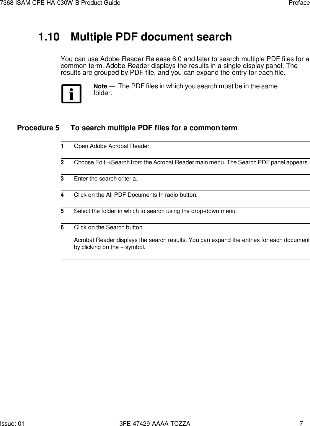 Issue: 01 3FE-47429-AAAA-TCZZA 7 7368 ISAM CPE HA-030W-B Product Guide Preface    1.10  Multiple PDF document search  You can use Adobe Reader Release 6.0 and later to search multiple PDF files for a common term. Adobe Reader displays the results in a single display panel. The results are grouped by PDF file, and you can expand the entry for each file.  Note — The PDF files in which you search must be in the same folder.    Procedure 5  To search multiple PDF files for a common term  1 Open Adobe Acrobat Reader.  2 Choose EditSearch from the Acrobat Reader main menu. The Search PDF panel appears.  3 Enter the search criteria.  4 Click on the All PDF Documents In radio button.  5 Select the folder in which to search using the drop-down menu.  6 Click on the Search button.  Acrobat Reader displays the search results. You can expand the entries for each document by clicking on the + symbol.  