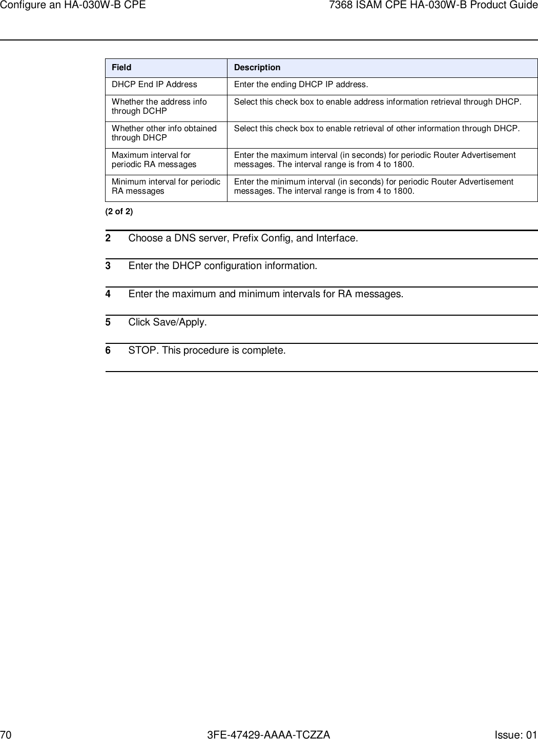 70 3FE-47429-AAAA-TCZZA Issue: 01 Configure an HA-030W-B CPE 7368 ISAM CPE HA-030W-B Product Guide     Field Description DHCP End IP Address Enter the ending DHCP IP address. Whether the address info through DCHP Select this check box to enable address information retrieval through DHCP. Whether other info obtained through DHCP Select this check box to enable retrieval of other information through DHCP. Maximum interval for periodic RA messages Enter the maximum interval (in seconds) for periodic Router Advertisement messages. The interval range is from 4 to 1800. Minimum interval for periodic RA messages Enter the minimum interval (in seconds) for periodic Router Advertisement messages. The interval range is from 4 to 1800. (2 of 2)  2 Choose a DNS server, Prefix Config, and Interface.  3 Enter the DHCP configuration information.  4 Enter the maximum and minimum intervals for RA messages.  5 Click Save/Apply.  6 STOP. This procedure is complete.  