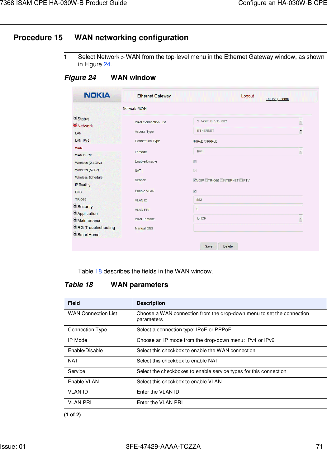 Issue: 01 3FE-47429-AAAA-TCZZA 71 7368 ISAM CPE HA-030W-B Product Guide Configure an HA-030W-B CPE    Procedure 15  WAN networking configuration  1 Select Network &gt; WAN from the top-level menu in the Ethernet Gateway window, as shown in Figure 24. Figure 24 WAN window    Table 18 describes the fields in the WAN window.  Table 18 WAN parameters  Field Description WAN Connection List Choose a WAN connection from the drop-down menu to set the connection parameters Connection Type Select a connection type: IPoE or PPPoE IP Mode Choose an IP mode from the drop-down menu: IPv4 or IPv6 Enable/Disable Select this checkbox to enable the WAN connection NAT Select this checkbox to enable NAT Service Select the checkboxes to enable service types for this connection Enable VLAN Select this checkbox to enable VLAN VLAN ID Enter the VLAN ID VLAN PRI Enter the VLAN PRI (1 of 2) 