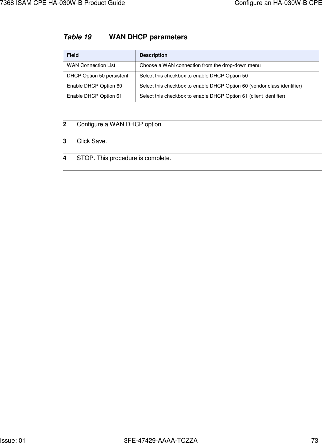 Issue: 01 3FE-47429-AAAA-TCZZA 73 7368 ISAM CPE HA-030W-B Product Guide Configure an HA-030W-B CPE    Table 19 WAN DHCP parameters  Field Description WAN Connection List Choose a WAN connection from the drop-down menu DHCP Option 50 persistent Select this checkbox to enable DHCP Option 50 Enable DHCP Option 60 Select this checkbox to enable DHCP Option 60 (vendor class identifier) Enable DHCP Option 61 Select this checkbox to enable DHCP Option 61 (client identifier)   2 Configure a WAN DHCP option.  3 Click Save.  4 STOP. This procedure is complete.  