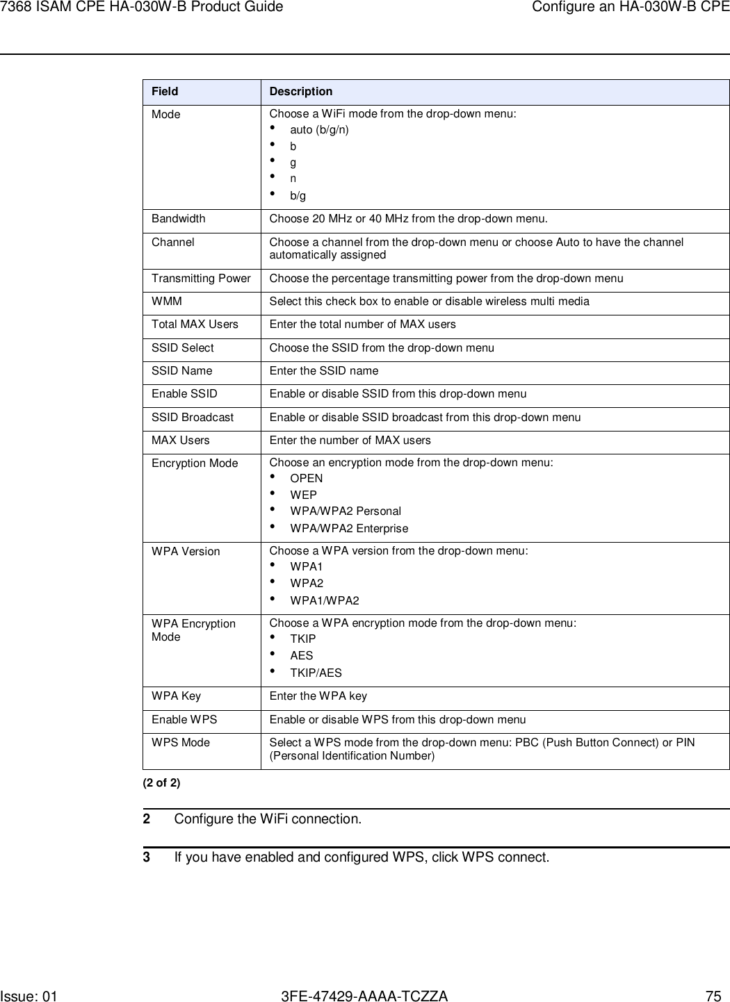 Issue: 01 3FE-47429-AAAA-TCZZA 75 7368 ISAM CPE HA-030W-B Product Guide Configure an HA-030W-B CPE     Field Description Mode Choose a WiFi mode from the drop-down menu: • auto (b/g/n) • b • g • n • b/g Bandwidth Choose 20 MHz or 40 MHz from the drop-down menu. Channel Choose a channel from the drop-down menu or choose Auto to have the channel automatically assigned Transmitting Power Choose the percentage transmitting power from the drop-down menu WMM Select this check box to enable or disable wireless multi media Total MAX Users Enter the total number of MAX users SSID Select Choose the SSID from the drop-down menu SSID Name Enter the SSID name Enable SSID Enable or disable SSID from this drop-down menu SSID Broadcast Enable or disable SSID broadcast from this drop-down menu MAX Users Enter the number of MAX users Encryption Mode Choose an encryption mode from the drop-down menu: • OPEN • WEP • WPA/WPA2 Personal • WPA/WPA2 Enterprise WPA Version Choose a WPA version from the drop-down menu: • WPA1 • WPA2 • WPA1/WPA2 WPA Encryption Mode Choose a WPA encryption mode from the drop-down menu: • TKIP • AES • TKIP/AES WPA Key Enter the WPA key Enable WPS Enable or disable WPS from this drop-down menu WPS Mode Select a WPS mode from the drop-down menu: PBC (Push Button Connect) or PIN (Personal Identification Number) (2 of 2)  2 Configure the WiFi connection.  3 If you have enabled and configured WPS, click WPS connect. 