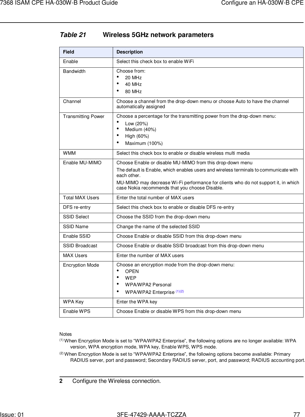 Issue: 01 3FE-47429-AAAA-TCZZA 77 7368 ISAM CPE HA-030W-B Product Guide Configure an HA-030W-B CPE    Table 21 Wireless 5GHz network parameters  Field Description Enable Select this check box to enable WiFi Bandwidth Choose from: • 20 MHz • 40 MHz • 80 MHz Channel Choose a channel from the drop-down menu or choose Auto to have the channel automatically assigned Transmitting Power Choose a percentage for the transmitting power from the drop-down menu: • Low (20%) • Medium (40%) • High (60%) • Maximum (100%) WMM Select this check box to enable or disable wireless multi media Enable MU-MIMO Choose Enable or disable MU-MIMO from this drop-down menu The default is Enable, which enables users and wireless terminals to communicate with each other. MU-MIMO may decrease Wi-Fi performance for clients who do not support it, in which case Nokia recommends that you choose Disable. Total MAX Users Enter the total number of MAX users DFS re-entry Select this check box to enable or disable DFS re-entry SSID Select Choose the SSID from the drop-down menu SSID Name Change the name of the selected SSID Enable SSID Choose Enable or disable SSID from this drop-down menu SSID Broadcast Choose Enable or disable SSID broadcast from this drop-down menu MAX Users Enter the number of MAX users Encryption Mode Choose an encryption mode from the drop-down menu: • OPEN • WEP • WPA/WPA2 Personal • WPA/WPA2 Enterprise (1)(2) WPA Key Enter the WPA key Enable WPS Choose Enable or disable WPS from this drop-down menu  Notes (1) When Encryption Mode is set to “WPA/WPA2 Enterprise”, the following options are no longer available: WPA version, WPA encryption mode, WPA key, Enable WPS, WPS mode. (2) When Encryption Mode is set to “WPA/WPA2 Enterprise”, the following options become available: Primary RADIUS server, port and password; Secondary RADIUS server, port, and password; RADIUS accounting port.   2 Configure the Wireless connection. 
