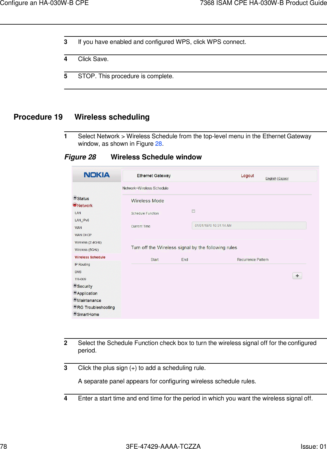 78 3FE-47429-AAAA-TCZZA Issue: 01 Configure an HA-030W-B CPE 7368 ISAM CPE HA-030W-B Product Guide      3 If you have enabled and configured WPS, click WPS connect.  4 Click Save.  5 STOP. This procedure is complete.     Procedure 19  Wireless scheduling  1 Select Network &gt; Wireless Schedule from the top-level menu in the Ethernet Gateway window, as shown in Figure 28. Figure 28 Wireless Schedule window    2 Select the Schedule Function check box to turn the wireless signal off for the configured period.  3 Click the plus sign (+) to add a scheduling rule.  A separate panel appears for configuring wireless schedule rules.  4 Enter a start time and end time for the period in which you want the wireless signal off. 