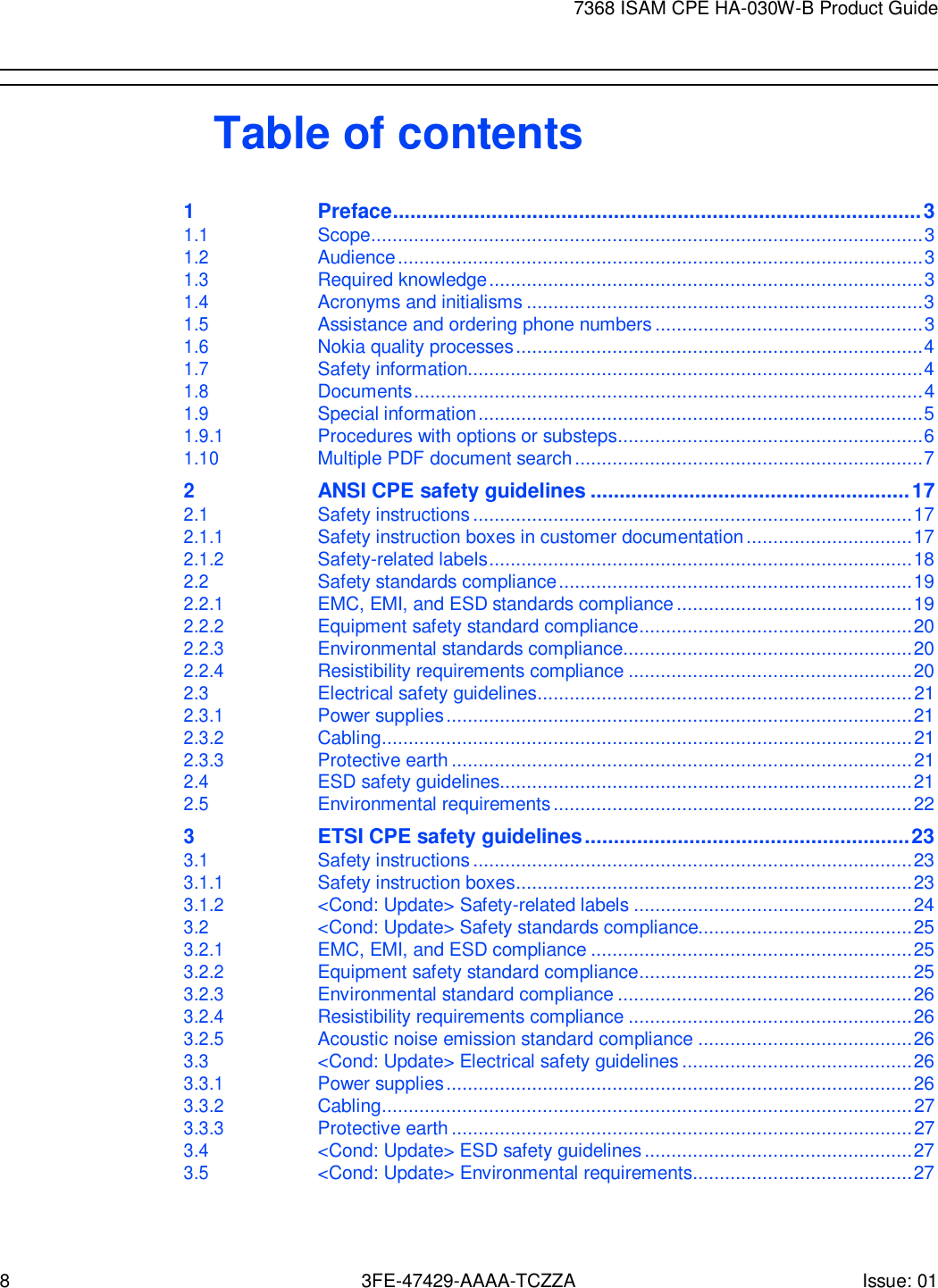 8 3FE-47429-AAAA-TCZZA Issue: 01 7368 ISAM CPE HA-030W-B Product Guide        Table of contents 1 Preface ........................................................................................... 3 1.1 Scope ....................................................................................................... 3 1.2 Audience .................................................................................................. 3 1.3 Required knowledge ................................................................................. 3 1.4 Acronyms and initialisms .......................................................................... 3 1.5 Assistance and ordering phone numbers .................................................. 3 1.6 Nokia quality processes ............................................................................ 4 1.7 Safety information..................................................................................... 4 1.8 Documents ............................................................................................... 4 1.9 Special information ................................................................................... 5 1.9.1 Procedures with options or substeps......................................................... 6 1.10 Multiple PDF document search ................................................................. 7 2 ANSI CPE safety guidelines ....................................................... 17 2.1 Safety instructions .................................................................................. 17 2.1.1 Safety instruction boxes in customer documentation ............................... 17 2.1.2 Safety-related labels ............................................................................... 18 2.2 Safety standards compliance .................................................................. 19 2.2.1 EMC, EMI, and ESD standards compliance ............................................ 19 2.2.2 Equipment safety standard compliance ................................................... 20 2.2.3 Environmental standards compliance ...................................................... 20 2.2.4 Resistibility requirements compliance ..................................................... 20 2.3 Electrical safety guidelines ...................................................................... 21 2.3.1 Power supplies ....................................................................................... 21 2.3.2 Cabling ................................................................................................... 21 2.3.3 Protective earth ...................................................................................... 21 2.4 ESD safety guidelines............................................................................. 21 2.5 Environmental requirements ................................................................... 22 3 ETSI CPE safety guidelines ........................................................ 23 3.1 Safety instructions .................................................................................. 23 3.1.1 Safety instruction boxes .......................................................................... 23 3.1.2 &lt;Cond: Update&gt; Safety-related labels .................................................... 24 3.2 &lt;Cond: Update&gt; Safety standards compliance........................................ 25 3.2.1 EMC, EMI, and ESD compliance ............................................................ 25 3.2.2 Equipment safety standard compliance ................................................... 25 3.2.3 Environmental standard compliance ....................................................... 26 3.2.4 Resistibility requirements compliance ..................................................... 26 3.2.5 Acoustic noise emission standard compliance ........................................ 26 3.3 &lt;Cond: Update&gt; Electrical safety guidelines ........................................... 26 3.3.1 Power supplies ....................................................................................... 26 3.3.2 Cabling ................................................................................................... 27 3.3.3 Protective earth ...................................................................................... 27 3.4 &lt;Cond: Update&gt; ESD safety guidelines .................................................. 27 3.5 &lt;Cond: Update&gt; Environmental requirements ......................................... 27 