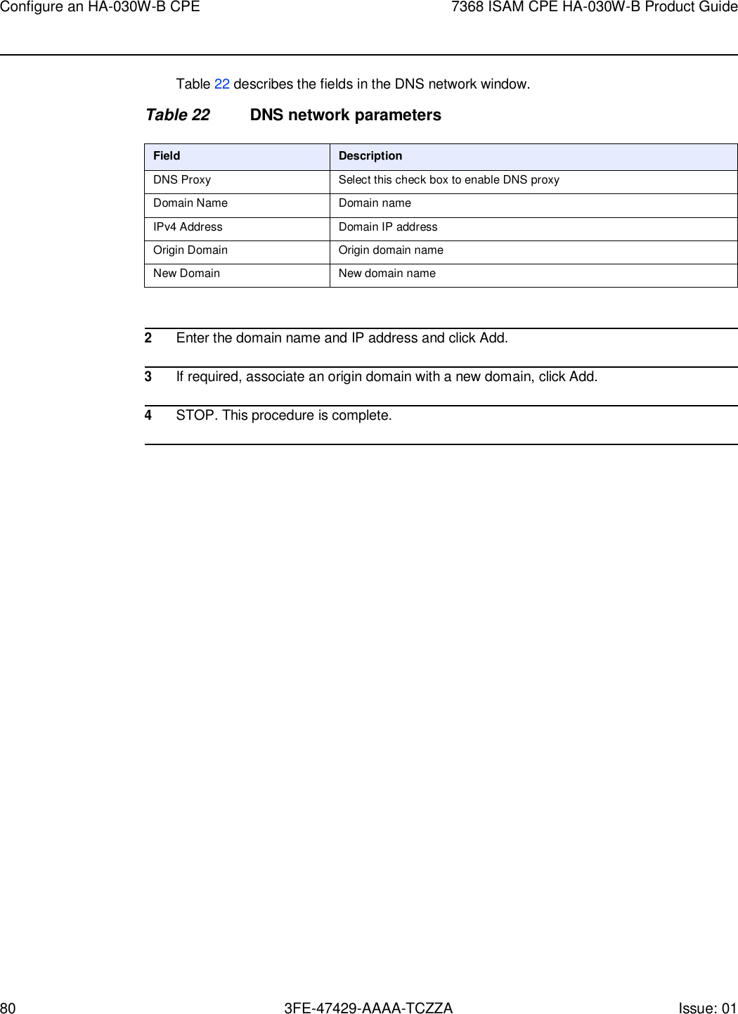 80 3FE-47429-AAAA-TCZZA Issue: 01 Configure an HA-030W-B CPE 7368 ISAM CPE HA-030W-B Product Guide    Table 22 describes the fields in the DNS network window.  Table 22 DNS network parameters  Field Description DNS Proxy Select this check box to enable DNS proxy Domain Name Domain name IPv4 Address Domain IP address Origin Domain Origin domain name New Domain New domain name   2 Enter the domain name and IP address and click Add.  3 If required, associate an origin domain with a new domain, click Add.  4 STOP. This procedure is complete.  