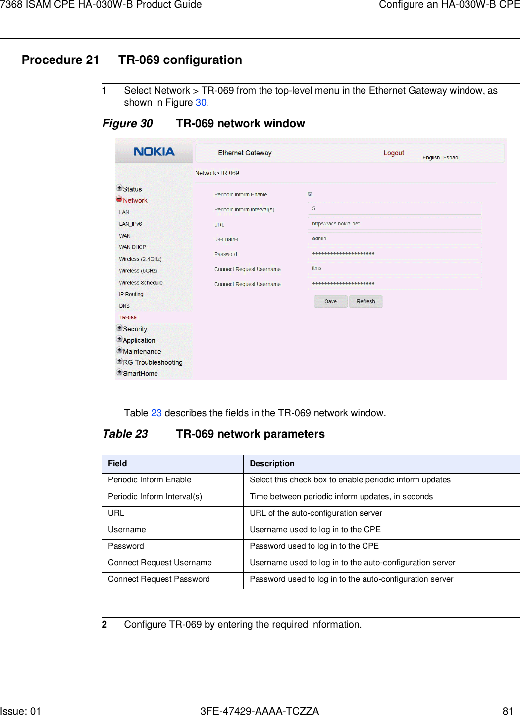 Issue: 01 3FE-47429-AAAA-TCZZA 81 7368 ISAM CPE HA-030W-B Product Guide Configure an HA-030W-B CPE    Procedure 21 TR-069 configuration  1 Select Network &gt; TR-069 from the top-level menu in the Ethernet Gateway window, as shown in Figure 30. Figure 30 TR-069 network window    Table 23 describes the fields in the TR-069 network window.  Table 23 TR-069 network parameters  Field Description Periodic Inform Enable Select this check box to enable periodic inform updates Periodic Inform Interval(s) Time between periodic inform updates, in seconds URL URL of the auto-configuration server Username Username used to log in to the CPE Password Password used to log in to the CPE Connect Request Username Username used to log in to the auto-configuration server Connect Request Password Password used to log in to the auto-configuration server   2 Configure TR-069 by entering the required information. 