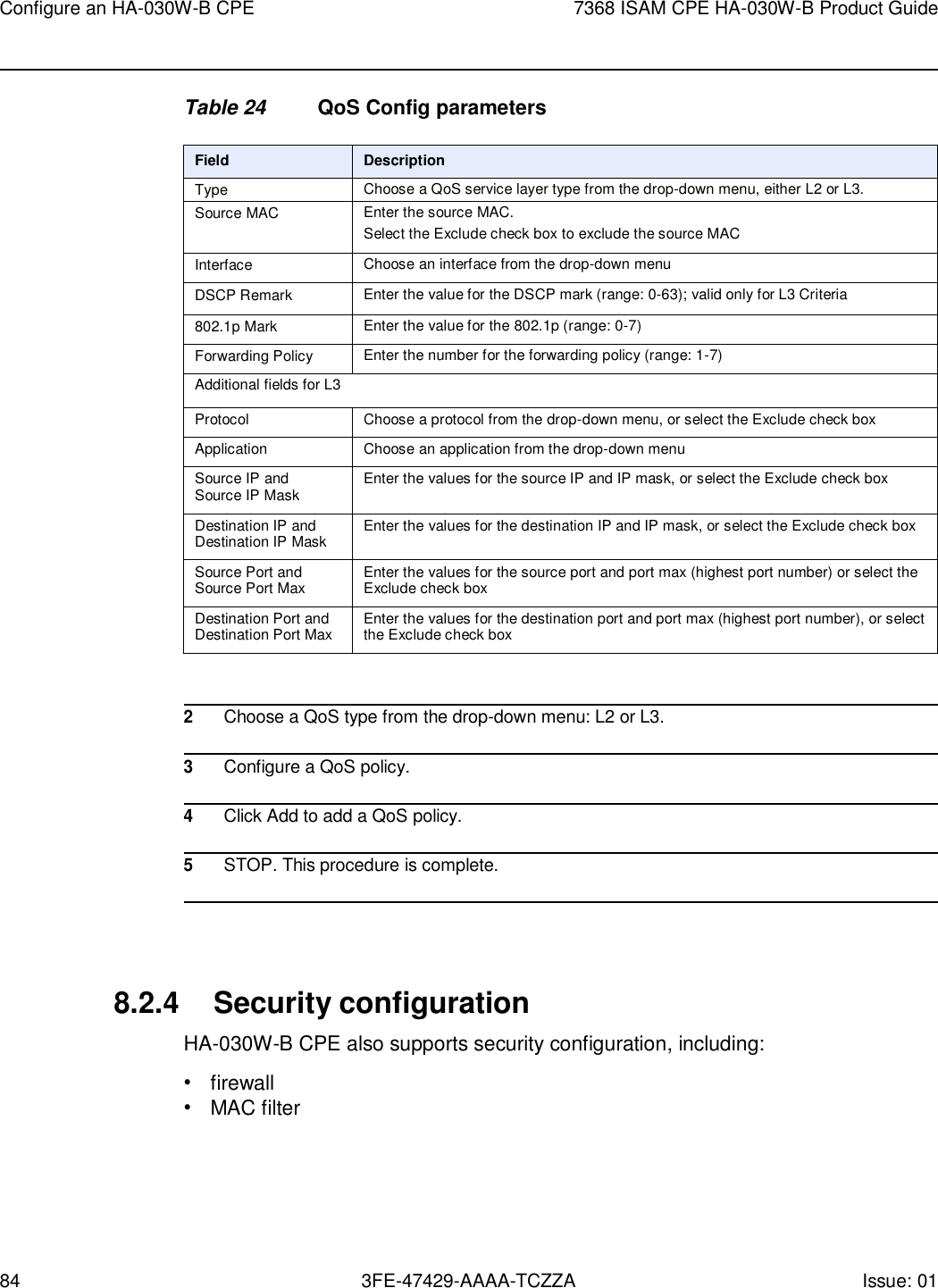 84 3FE-47429-AAAA-TCZZA Issue: 01 Configure an HA-030W-B CPE 7368 ISAM CPE HA-030W-B Product Guide    Table 24 QoS Config parameters  Field Description Type Choose a QoS service layer type from the drop-down menu, either L2 or L3. Source MAC Enter the source MAC. Select the Exclude check box to exclude the source MAC Interface Choose an interface from the drop-down menu DSCP Remark Enter the value for the DSCP mark (range: 0-63); valid only for L3 Criteria 802.1p Mark Enter the value for the 802.1p (range: 0-7) Forwarding Policy Enter the number for the forwarding policy (range: 1-7) Additional fields for L3 Protocol Choose a protocol from the drop-down menu, or select the Exclude check box Application Choose an application from the drop-down menu Source IP and Source IP Mask Enter the values for the source IP and IP mask, or select the Exclude check box Destination IP and Destination IP Mask Enter the values for the destination IP and IP mask, or select the Exclude check box Source Port and Source Port Max Enter the values for the source port and port max (highest port number) or select the Exclude check box Destination Port and Destination Port Max Enter the values for the destination port and port max (highest port number), or select the Exclude check box   2 Choose a QoS type from the drop-down menu: L2 or L3.  3 Configure a QoS policy.  4 Click Add to add a QoS policy.  5 STOP. This procedure is complete.     8.2.4 Security configuration HA-030W-B CPE also supports security configuration, including: • firewall • MAC filter 