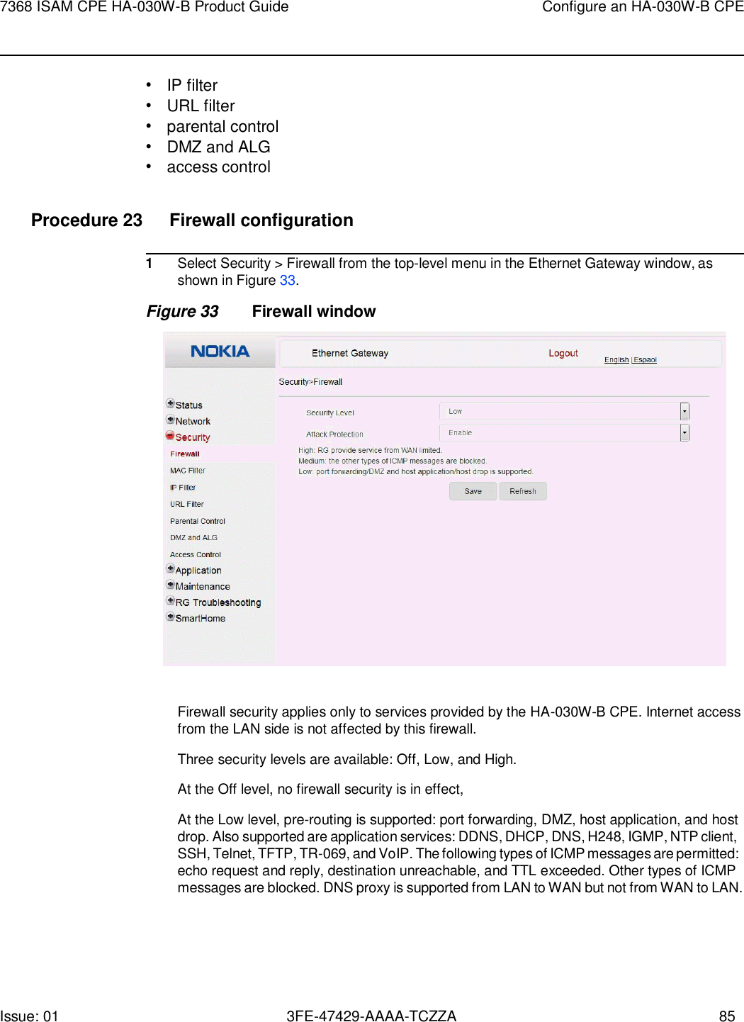 Issue: 01 3FE-47429-AAAA-TCZZA 85 7368 ISAM CPE HA-030W-B Product Guide Configure an HA-030W-B CPE    • IP filter • URL filter • parental control • DMZ and ALG • access control  Procedure 23  Firewall configuration  1 Select Security &gt; Firewall from the top-level menu in the Ethernet Gateway window, as shown in Figure 33. Figure 33 Firewall window    Firewall security applies only to services provided by the HA-030W-B CPE. Internet access from the LAN side is not affected by this firewall.  Three security levels are available: Off, Low, and High. At the Off level, no firewall security is in effect, At the Low level, pre-routing is supported: port forwarding, DMZ, host application, and host drop. Also supported are application services: DDNS, DHCP, DNS, H248, IGMP, NTP client, SSH, Telnet, TFTP, TR-069, and VoIP. The following types of ICMP messages are permitted: echo request and reply, destination unreachable, and TTL exceeded. Other types of ICMP messages are blocked. DNS proxy is supported from LAN to WAN but not from WAN to LAN. 