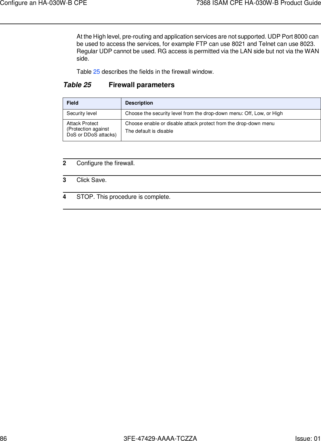 86 3FE-47429-AAAA-TCZZA Issue: 01 Configure an HA-030W-B CPE 7368 ISAM CPE HA-030W-B Product Guide    At the High level, pre-routing and application services are not supported. UDP Port 8000 can be used to access the services, for example FTP can use 8021 and Telnet can use 8023. Regular UDP cannot be used. RG access is permitted via the LAN side but not via the WAN side.  Table 25 describes the fields in the firewall window.  Table 25 Firewall parameters  Field Description Security level Choose the security level from the drop-down menu: Off, Low, or High Attack Protect (Protection against DoS or DDoS attacks) Choose enable or disable attack protect from the drop-down menu The default is disable   2 Configure the firewall.  3 Click Save.  4 STOP. This procedure is complete.  