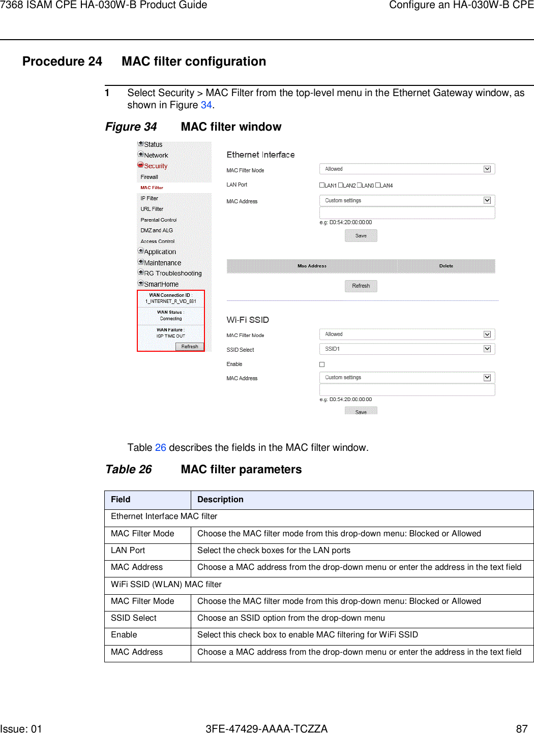 Issue: 01 3FE-47429-AAAA-TCZZA 87 7368 ISAM CPE HA-030W-B Product Guide Configure an HA-030W-B CPE    Procedure 24  MAC filter configuration  1 Select Security &gt; MAC Filter from the top-level menu in the Ethernet Gateway window, as shown in Figure 34. Figure 34 MAC filter window    Table 26 describes the fields in the MAC filter window.  Table 26 MAC filter parameters  Field Description Ethernet Interface MAC filter MAC Filter Mode Choose the MAC filter mode from this drop-down menu: Blocked or Allowed LAN Port Select the check boxes for the LAN ports MAC Address Choose a MAC address from the drop-down menu or enter the address in the text field WiFi SSID (WLAN) MAC filter MAC Filter Mode Choose the MAC filter mode from this drop-down menu: Blocked or Allowed SSID Select Choose an SSID option from the drop-down menu Enable Select this check box to enable MAC filtering for WiFi SSID MAC Address Choose a MAC address from the drop-down menu or enter the address in the text field 