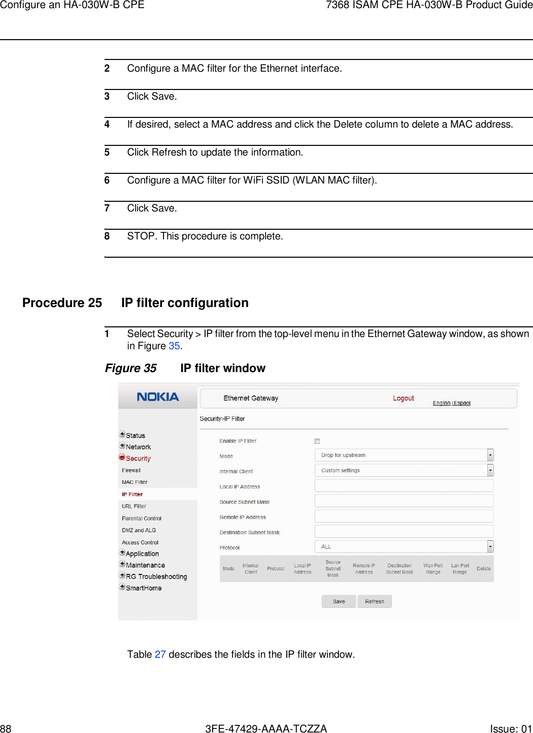 88 3FE-47429-AAAA-TCZZA Issue: 01 Configure an HA-030W-B CPE 7368 ISAM CPE HA-030W-B Product Guide      2 Configure a MAC filter for the Ethernet interface.  3 Click Save.  4 If desired, select a MAC address and click the Delete column to delete a MAC address.  5 Click Refresh to update the information.  6 Configure a MAC filter for WiFi SSID (WLAN MAC filter).  7 Click Save.  8 STOP. This procedure is complete.     Procedure 25  IP filter configuration  1 Select Security &gt; IP filter from the top-level menu in the Ethernet Gateway window, as shown in Figure 35. Figure 35 IP filter window    Table 27 describes the fields in the IP filter window. 