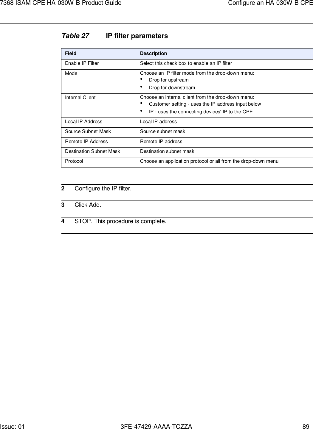 Issue: 01 3FE-47429-AAAA-TCZZA 89 7368 ISAM CPE HA-030W-B Product Guide Configure an HA-030W-B CPE    Table 27 IP filter parameters  Field Description Enable IP Filter Select this check box to enable an IP filter Mode Choose an IP filter mode from the drop-down menu: • Drop for upstream • Drop for downstream Internal Client Choose an internal client from the drop-down menu: • Customer setting - uses the IP address input below • IP - uses the connecting devices&apos; IP to the CPE Local IP Address Local IP address Source Subnet Mask Source subnet mask Remote IP Address Remote IP address Destination Subnet Mask Destination subnet mask Protocol Choose an application protocol or all from the drop-down menu   2 Configure the IP filter.  3 Click Add.  4 STOP. This procedure is complete.  