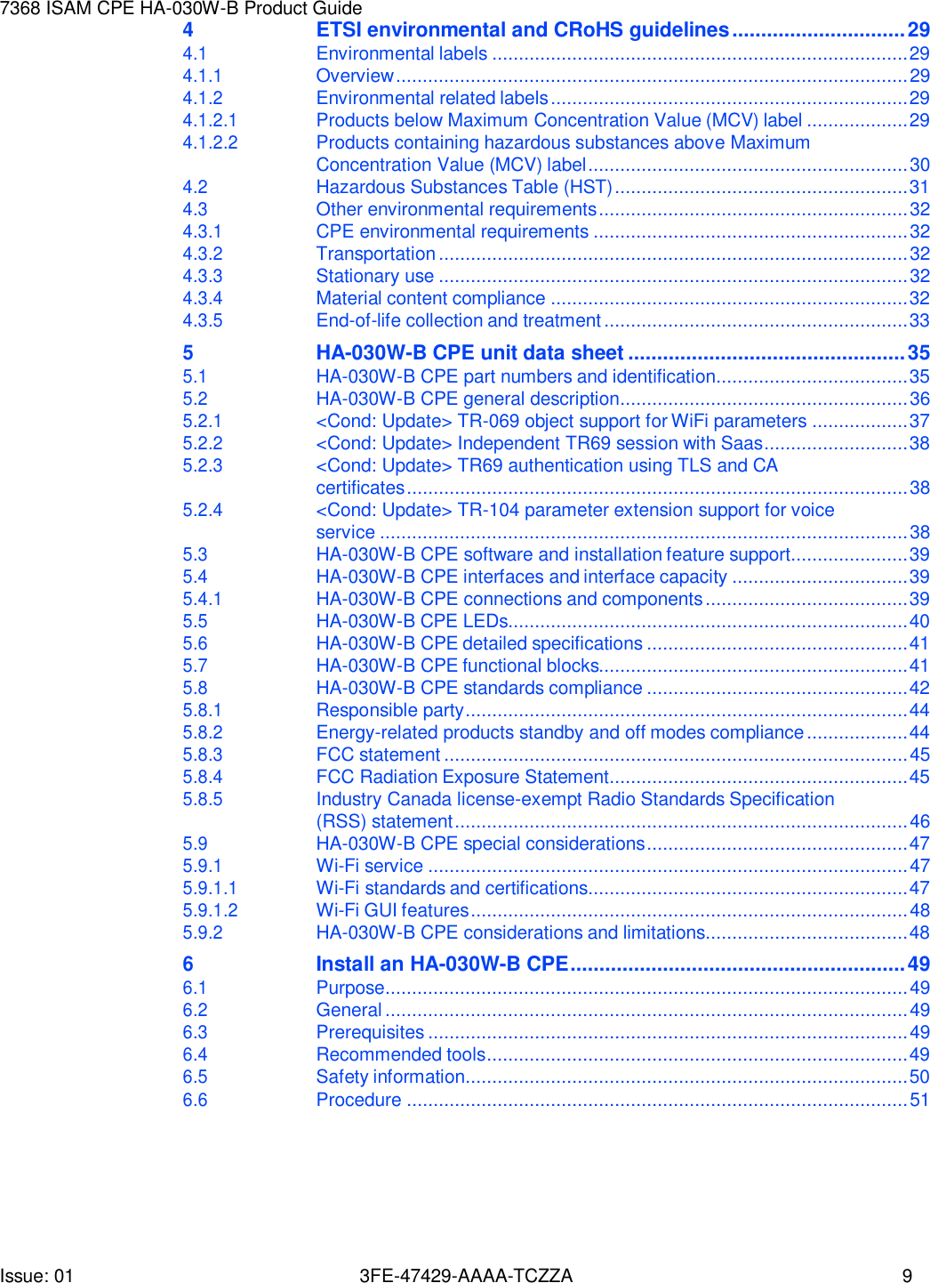 Issue: 01 3FE-47429-AAAA-TCZZA 9 7368 ISAM CPE HA-030W-B Product Guide   4 ETSI environmental and CRoHS guidelines .............................. 29 4.1 Environmental labels .............................................................................. 29 4.1.1 Overview ................................................................................................ 29 4.1.2 Environmental related labels ................................................................... 29 4.1.2.1 Products below Maximum Concentration Value (MCV) label ................... 29 4.1.2.2 Products containing hazardous substances above Maximum Concentration Value (MCV) label ............................................................ 30 4.2 Hazardous Substances Table (HST) ....................................................... 31 4.3 Other environmental requirements .......................................................... 32 4.3.1 CPE environmental requirements ........................................................... 32 4.3.2 Transportation ........................................................................................ 32 4.3.3 Stationary use ........................................................................................ 32 4.3.4 Material content compliance ................................................................... 32 4.3.5 End-of-life collection and treatment ......................................................... 33 5 HA-030W-B CPE unit data sheet ................................................ 35 5.1 HA-030W-B CPE part numbers and identification .................................... 35 5.2 HA-030W-B CPE general description ...................................................... 36 5.2.1 &lt;Cond: Update&gt; TR-069 object support for WiFi parameters .................. 37 5.2.2 &lt;Cond: Update&gt; Independent TR69 session with Saas ........................... 38 5.2.3 &lt;Cond: Update&gt; TR69 authentication using TLS and CA certificates .............................................................................................. 38 5.2.4 &lt;Cond: Update&gt; TR-104 parameter extension support for voice service ................................................................................................... 38 5.3 HA-030W-B CPE software and installation feature support...................... 39 5.4 HA-030W-B CPE interfaces and interface capacity ................................. 39 5.4.1 HA-030W-B CPE connections and components ...................................... 39 5.5 HA-030W-B CPE LEDs........................................................................... 40 5.6 HA-030W-B CPE detailed specifications ................................................. 41 5.7 HA-030W-B CPE functional blocks.......................................................... 41 5.8 HA-030W-B CPE standards compliance ................................................. 42 5.8.1 Responsible party ................................................................................... 44 5.8.2 Energy-related products standby and off modes compliance ................... 44 5.8.3 FCC statement ....................................................................................... 45 5.8.4 FCC Radiation Exposure Statement ........................................................ 45 5.8.5 Industry Canada license-exempt Radio Standards Specification (RSS) statement ..................................................................................... 46 5.9 HA-030W-B CPE special considerations ................................................. 47 5.9.1 Wi-Fi service .......................................................................................... 47 5.9.1.1 Wi-Fi standards and certifications............................................................ 47 5.9.1.2 Wi-Fi GUI features .................................................................................. 48 5.9.2 HA-030W-B CPE considerations and limitations...................................... 48 6 Install an HA-030W-B CPE .......................................................... 49 6.1 Purpose.................................................................................................. 49 6.2 General .................................................................................................. 49 6.3 Prerequisites .......................................................................................... 49 6.4 Recommended tools ............................................................................... 49 6.5 Safety information ................................................................................... 50 6.6 Procedure .............................................................................................. 51 