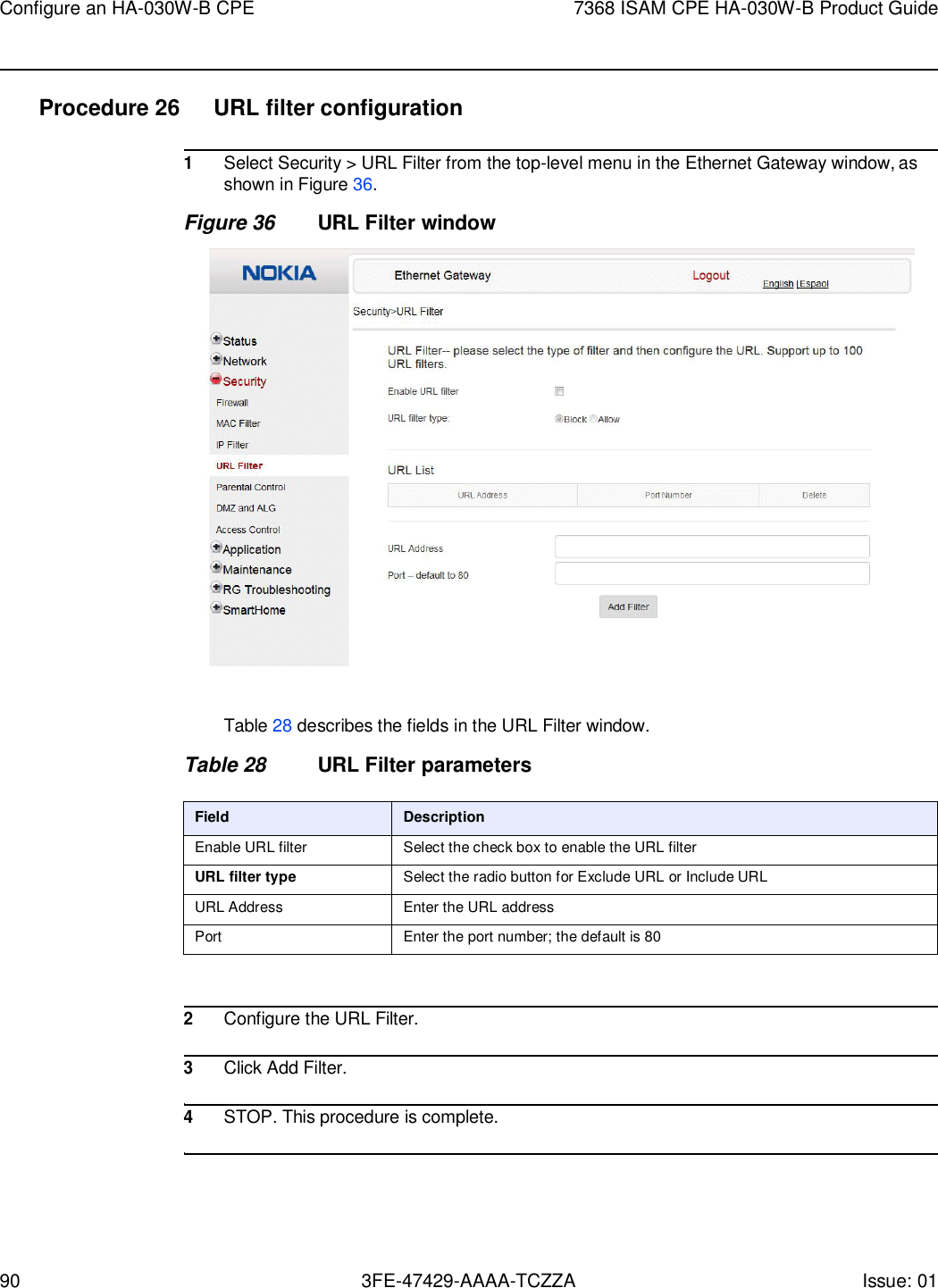 90 3FE-47429-AAAA-TCZZA Issue: 01 Configure an HA-030W-B CPE 7368 ISAM CPE HA-030W-B Product Guide    Procedure 26  URL filter configuration  1 Select Security &gt; URL Filter from the top-level menu in the Ethernet Gateway window, as shown in Figure 36. Figure 36 URL Filter window    Table 28 describes the fields in the URL Filter window.  Table 28 URL Filter parameters  Field Description Enable URL filter Select the check box to enable the URL filter URL filter type Select the radio button for Exclude URL or Include URL URL Address Enter the URL address Port Enter the port number; the default is 80   2 Configure the URL Filter.  3 Click Add Filter.  4 STOP. This procedure is complete.  