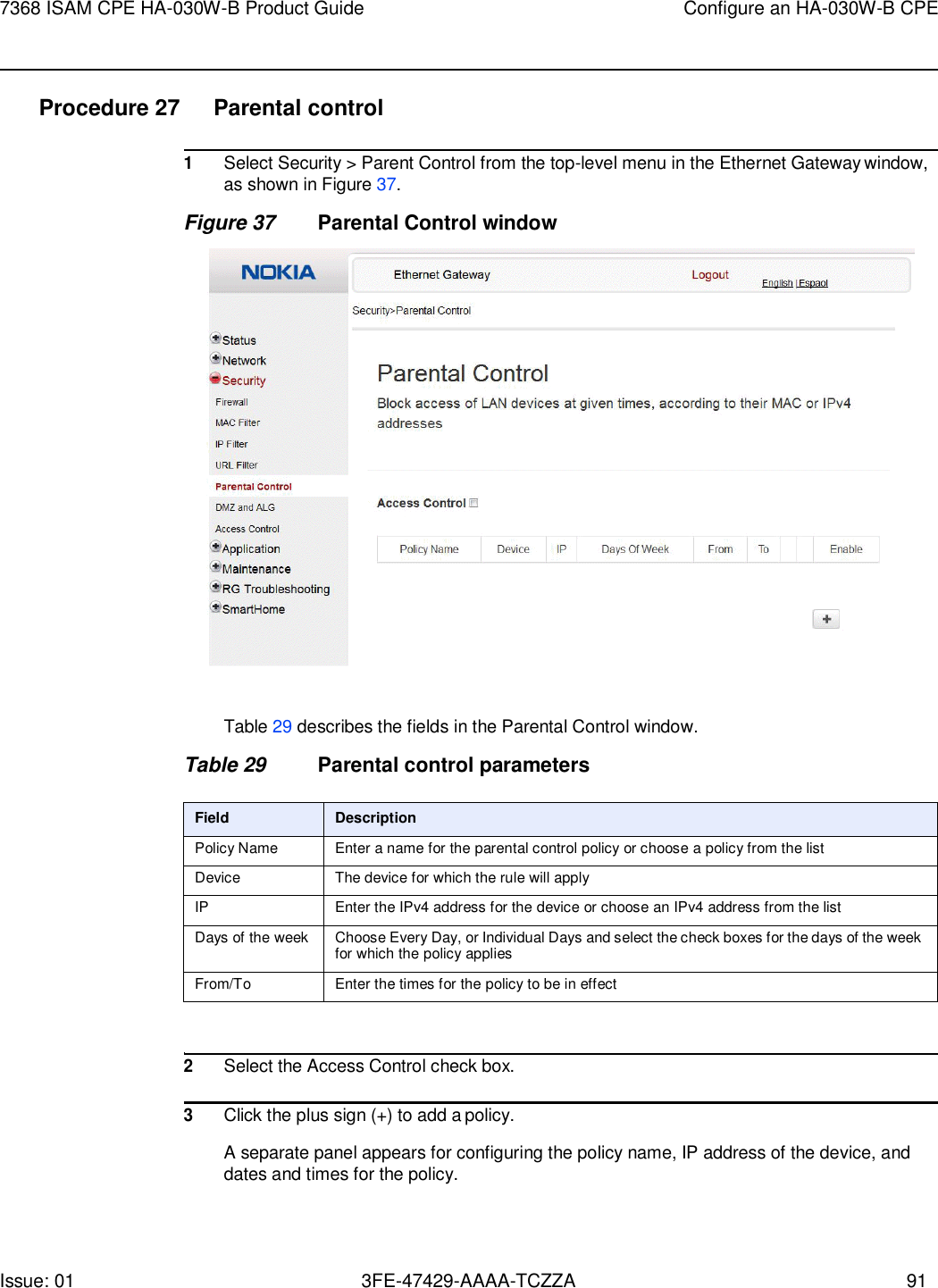 Issue: 01 3FE-47429-AAAA-TCZZA 91 7368 ISAM CPE HA-030W-B Product Guide Configure an HA-030W-B CPE    Procedure 27  Parental control  1 Select Security &gt; Parent Control from the top-level menu in the Ethernet Gateway window, as shown in Figure 37. Figure 37 Parental Control window    Table 29 describes the fields in the Parental Control window.  Table 29 Parental control parameters  Field Description Policy Name Enter a name for the parental control policy or choose a policy from the list Device The device for which the rule will apply IP Enter the IPv4 address for the device or choose an IPv4 address from the list Days of the week Choose Every Day, or Individual Days and select the check boxes for the days of the week for which the policy applies From/To Enter the times for the policy to be in effect   2 Select the Access Control check box.  3 Click the plus sign (+) to add a policy.  A separate panel appears for configuring the policy name, IP address of the device, and dates and times for the policy. 