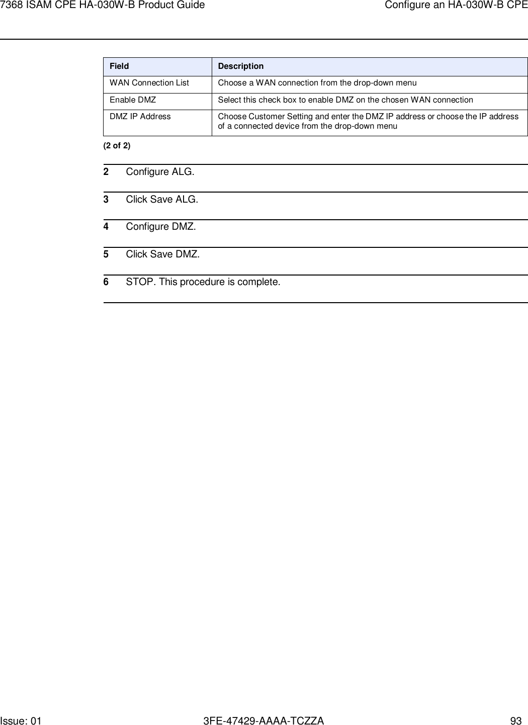 Issue: 01 3FE-47429-AAAA-TCZZA 93 7368 ISAM CPE HA-030W-B Product Guide Configure an HA-030W-B CPE     Field Description WAN Connection List Choose a WAN connection from the drop-down menu Enable DMZ Select this check box to enable DMZ on the chosen WAN connection DMZ IP Address Choose Customer Setting and enter the DMZ IP address or choose the IP address of a connected device from the drop-down menu (2 of 2)  2 Configure ALG.  3 Click Save ALG.  4 Configure DMZ.  5 Click Save DMZ.  6 STOP. This procedure is complete.  