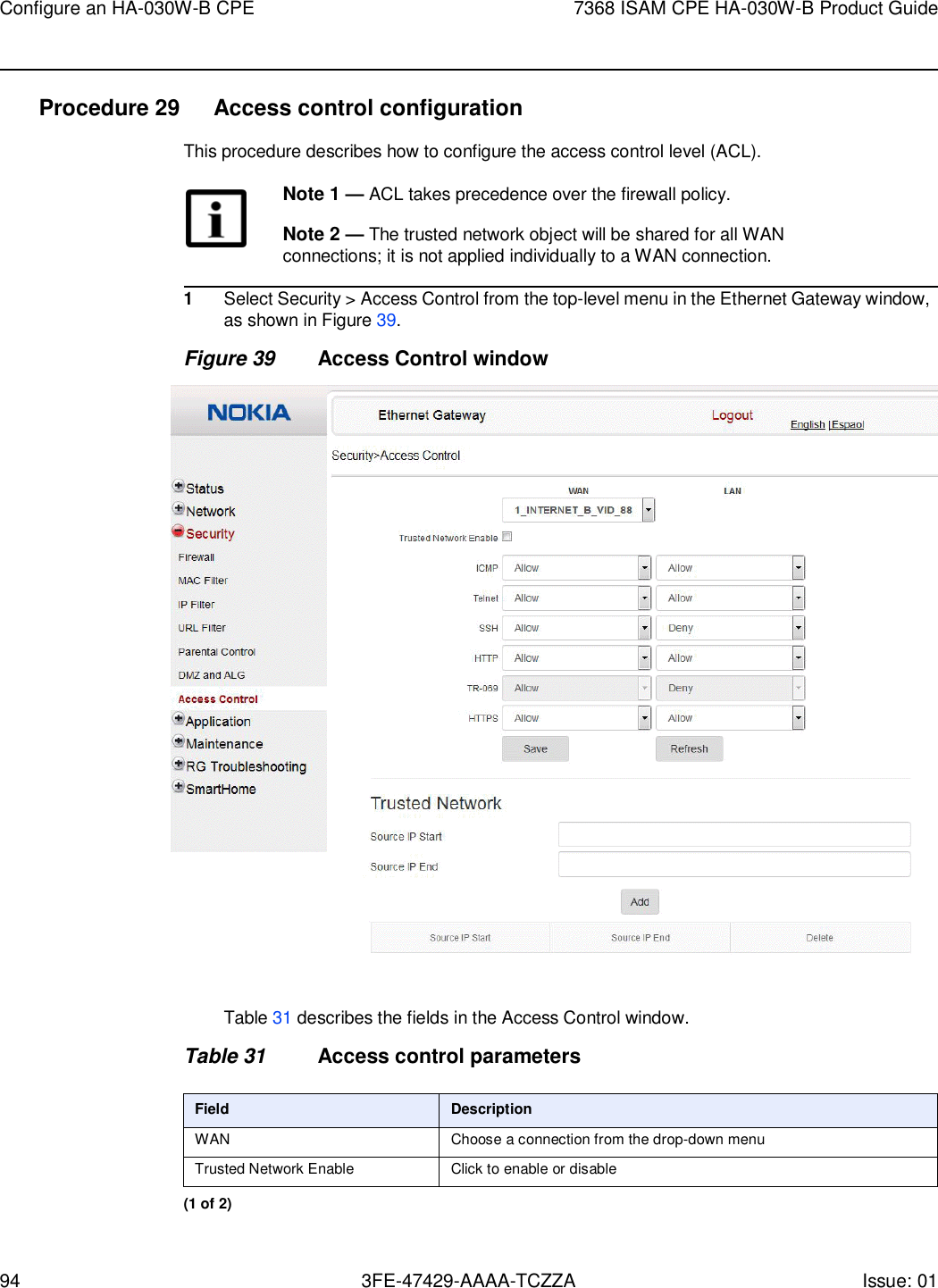 94 3FE-47429-AAAA-TCZZA Issue: 01 Configure an HA-030W-B CPE 7368 ISAM CPE HA-030W-B Product Guide    Procedure 29  Access control configuration This procedure describes how to configure the access control level (ACL).  Note 1 — ACL takes precedence over the firewall policy.  Note 2 — The trusted network object will be shared for all WAN connections; it is not applied individually to a WAN connection.  1 Select Security &gt; Access Control from the top-level menu in the Ethernet Gateway window, as shown in Figure 39. Figure 39 Access Control window    Table 31 describes the fields in the Access Control window.  Table 31 Access control parameters  Field Description WAN Choose a connection from the drop-down menu Trusted Network Enable Click to enable or disable (1 of 2) 