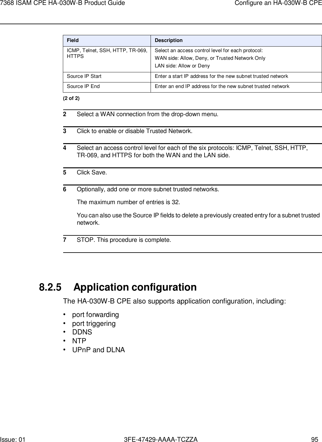 Issue: 01 3FE-47429-AAAA-TCZZA 95 7368 ISAM CPE HA-030W-B Product Guide Configure an HA-030W-B CPE     Field Description ICMP, Telnet, SSH, HTTP, TR-069, HTTPS Select an access control level for each protocol: WAN side: Allow, Deny, or Trusted Network Only LAN side: Allow or Deny Source IP Start Enter a start IP address for the new subnet trusted network Source IP End Enter an end IP address for the new subnet trusted network (2 of 2)  2 Select a WAN connection from the drop-down menu.  3 Click to enable or disable Trusted Network.  4 Select an access control level for each of the six protocols: ICMP, Telnet, SSH, HTTP, TR-069, and HTTPS for both the WAN and the LAN side.  5 Click Save.  6 Optionally, add one or more subnet trusted networks. The maximum number of entries is 32. You can also use the Source IP fields to delete a previously created entry for a subnet trusted network.  7 STOP. This procedure is complete.     8.2.5 Application configuration The HA-030W-B CPE also supports application configuration, including: • port forwarding • port triggering • DDNS • NTP • UPnP and DLNA 