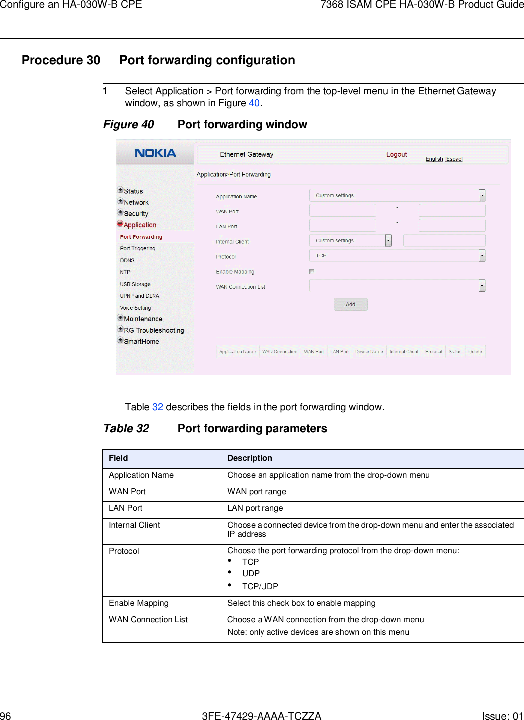 96 3FE-47429-AAAA-TCZZA Issue: 01 Configure an HA-030W-B CPE 7368 ISAM CPE HA-030W-B Product Guide    Procedure 30  Port forwarding configuration  1 Select Application &gt; Port forwarding from the top-level menu in the Ethernet Gateway window, as shown in Figure 40. Figure 40 Port forwarding window    Table 32 describes the fields in the port forwarding window.  Table 32 Port forwarding parameters  Field Description Application Name Choose an application name from the drop-down menu WAN Port WAN port range LAN Port LAN port range Internal Client Choose a connected device from the drop-down menu and enter the associated IP address Protocol Choose the port forwarding protocol from the drop-down menu: • TCP • UDP • TCP/UDP Enable Mapping Select this check box to enable mapping WAN Connection List Choose a WAN connection from the drop-down menu Note: only active devices are shown on this menu      