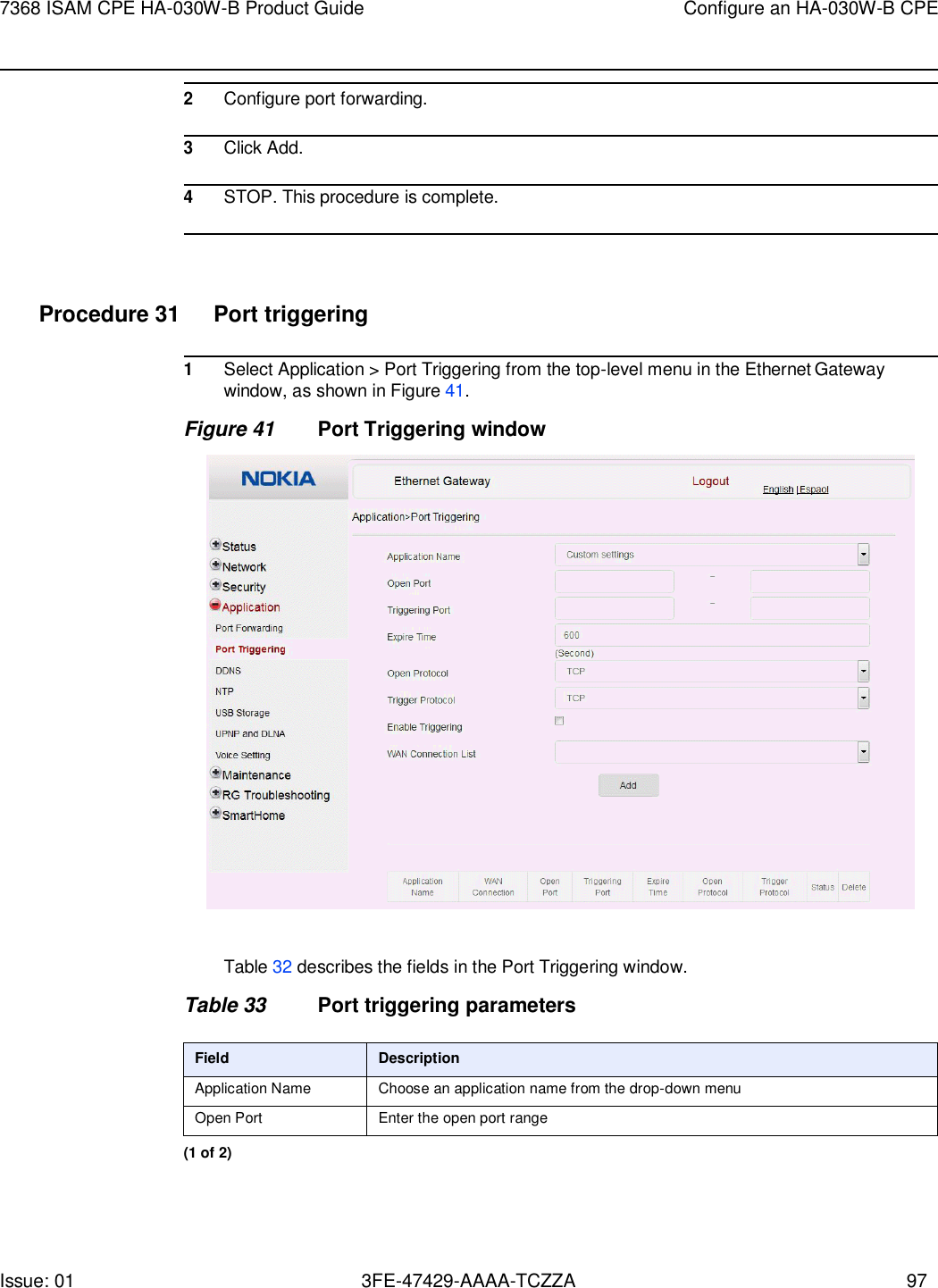 7368 ISAM CPE HA-030W-B Product Guide Configure an HA-030W-B CPE Issue: 01 3FE-47429-AAAA-TCZZA 97     2 Configure port forwarding.  3 Click Add.  4 STOP. This procedure is complete.     Procedure 31  Port triggering  1 Select Application &gt; Port Triggering from the top-level menu in the Ethernet Gateway window, as shown in Figure 41. Figure 41 Port Triggering window    Table 32 describes the fields in the Port Triggering window.  Table 33 Port triggering parameters  Field Description Application Name Choose an application name from the drop-down menu Open Port Enter the open port range (1 of 2) 