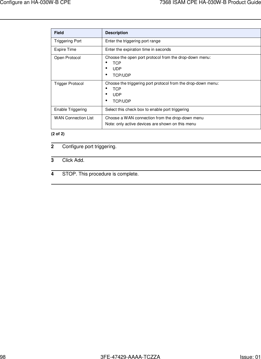 Configure an HA-030W-B CPE 7368 ISAM CPE HA-030W-B Product Guide 98 3FE-47429-AAAA-TCZZA Issue: 01     Field Description Triggering Port Enter the triggering port range Expire Time Enter the expiration time in seconds Open Protocol Choose the open port protocol from the drop-down menu: • TCP • UDP • TCP/UDP Trigger Protocol Choose the triggering port protocol from the drop-down menu: • TCP • UDP • TCP/UDP Enable Triggering Select this check box to enable port triggering WAN Connection List Choose a WAN connection from the drop-down menu Note: only active devices are shown on this menu (2 of 2)  2 Configure port triggering.  3 Click Add.  4 STOP. This procedure is complete.  