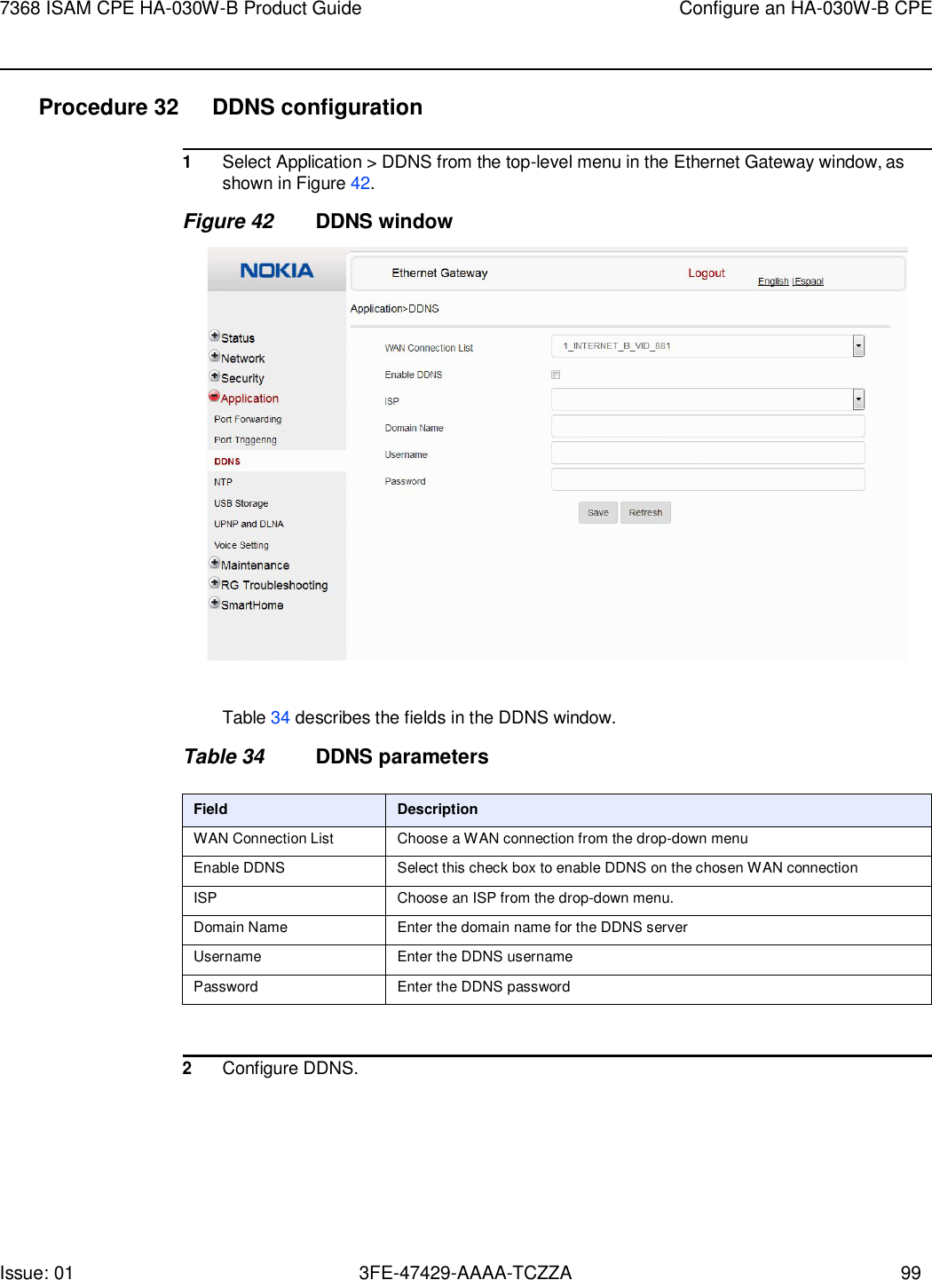 7368 ISAM CPE HA-030W-B Product Guide Configure an HA-030W-B CPE Issue: 01 3FE-47429-AAAA-TCZZA 99    Procedure 32 DDNS configuration  1 Select Application &gt; DDNS from the top-level menu in the Ethernet Gateway window, as shown in Figure 42. Figure 42 DDNS window    Table 34 describes the fields in the DDNS window.  Table 34 DDNS parameters  Field Description WAN Connection List Choose a WAN connection from the drop-down menu Enable DDNS Select this check box to enable DDNS on the chosen WAN connection ISP Choose an ISP from the drop-down menu. Domain Name Enter the domain name for the DDNS server Username Enter the DDNS username Password Enter the DDNS password   2 Configure DDNS. 