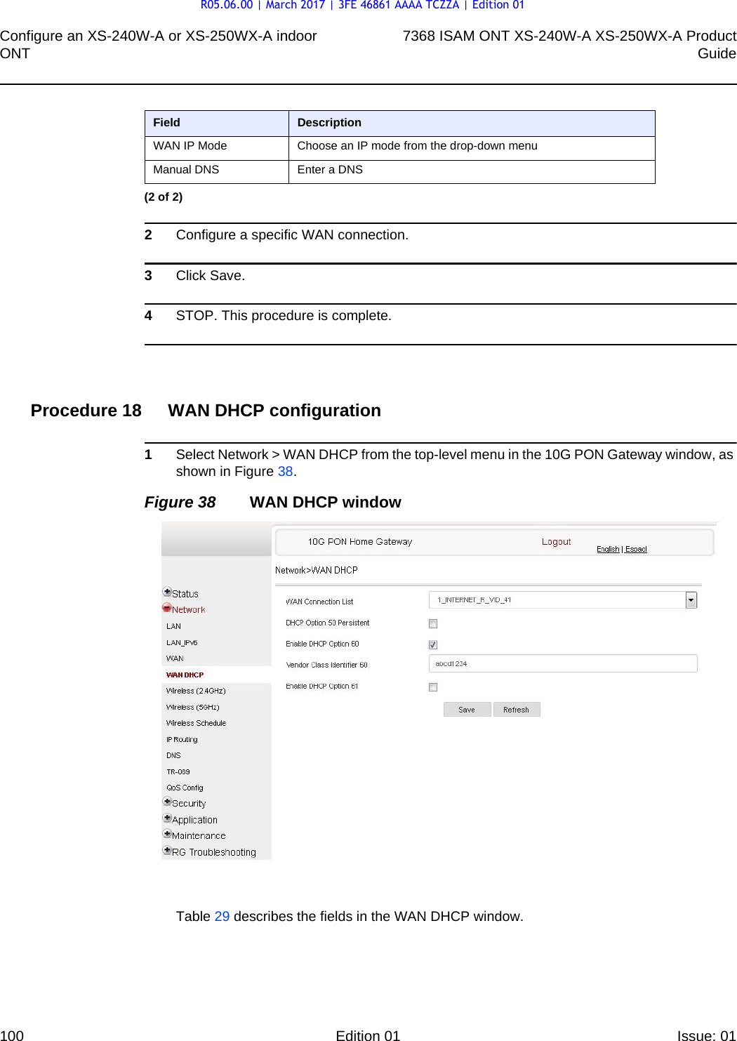 Configure an XS-240W-A or XS-250WX-A indoor ONT1007368 ISAM ONT XS-240W-A XS-250WX-A ProductGuideEdition 01 Issue: 01 2Configure a specific WAN connection.3Click Save.4STOP. This procedure is complete.Procedure 18 WAN DHCP configuration1Select Network &gt; WAN DHCP from the top-level menu in the 10G PON Gateway window, as shown in Figure 38.Figure 38 WAN DHCP windowTable 29 describes the fields in the WAN DHCP window.WAN IP Mode Choose an IP mode from the drop-down menuManual DNS Enter a DNSField Description(2 of 2)R05.06.00 | March 2017 | 3FE 46861 AAAA TCZZA | Edition 01