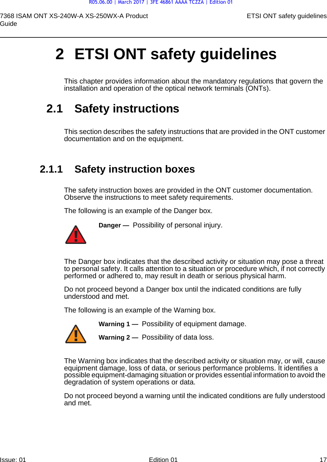 7368 ISAM ONT XS-240W-A XS-250WX-A Product Guide ETSI ONT safety guidelinesIssue: 01 Edition 01 17 2 ETSI ONT safety guidelinesThis chapter provides information about the mandatory regulations that govern the installation and operation of the optical network terminals (ONTs).2.1 Safety instructionsThis section describes the safety instructions that are provided in the ONT customer documentation and on the equipment.2.1.1 Safety instruction boxesThe safety instruction boxes are provided in the ONT customer documentation. Observe the instructions to meet safety requirements.The following is an example of the Danger box.The Danger box indicates that the described activity or situation may pose a threat to personal safety. It calls attention to a situation or procedure which, if not correctly performed or adhered to, may result in death or serious physical harm. Do not proceed beyond a Danger box until the indicated conditions are fully understood and met.The following is an example of the Warning box.The Warning box indicates that the described activity or situation may, or will, cause equipment damage, loss of data, or serious performance problems. It identifies a possible equipment-damaging situation or provides essential information to avoid the degradation of system operations or data.Do not proceed beyond a warning until the indicated conditions are fully understood and met.Danger —  Possibility of personal injury. Warning 1 —  Possibility of equipment damage.Warning 2 —  Possibility of data loss.R05.06.00 | March 2017 | 3FE 46861 AAAA TCZZA | Edition 01
