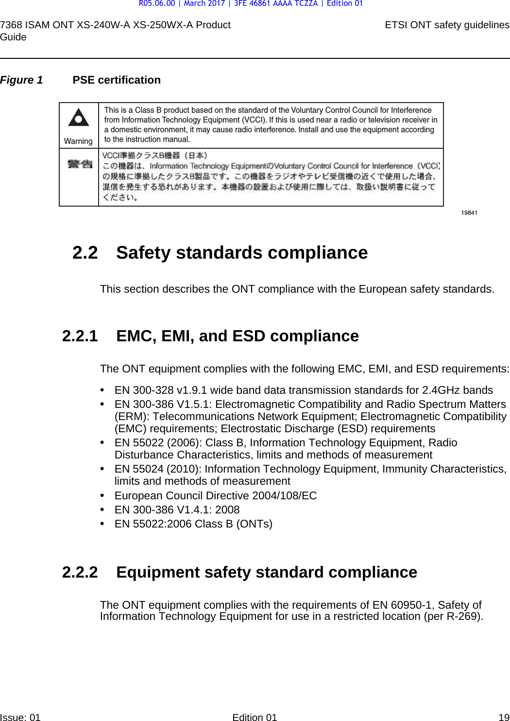 7368 ISAM ONT XS-240W-A XS-250WX-A Product Guide ETSI ONT safety guidelinesIssue: 01 Edition 01 19 Figure 1 PSE certification2.2 Safety standards complianceThis section describes the ONT compliance with the European safety standards.2.2.1 EMC, EMI, and ESD complianceThe ONT equipment complies with the following EMC, EMI, and ESD requirements:•EN 300-328 v1.9.1 wide band data transmission standards for 2.4GHz bands•EN 300-386 V1.5.1: Electromagnetic Compatibility and Radio Spectrum Matters (ERM): Telecommunications Network Equipment; Electromagnetic Compatibility (EMC) requirements; Electrostatic Discharge (ESD) requirements•EN 55022 (2006): Class B, Information Technology Equipment, Radio Disturbance Characteristics, limits and methods of measurement•EN 55024 (2010): Information Technology Equipment, Immunity Characteristics, limits and methods of measurement•European Council Directive 2004/108/EC•EN 300-386 V1.4.1: 2008•EN 55022:2006 Class B (ONTs)2.2.2 Equipment safety standard complianceThe ONT equipment complies with the requirements of EN 60950-1, Safety of Information Technology Equipment for use in a restricted location (per R-269).This is a Class B product based on the standard of the Voluntary Control Council for Interferencefrom Information Technology Equipment (VCCI). If this is used near a radio or television receiver ina domestic environment, it may cause radio interference. Install and use the equipment accordingto the instruction manual. Warning19841R05.06.00 | March 2017 | 3FE 46861 AAAA TCZZA | Edition 01