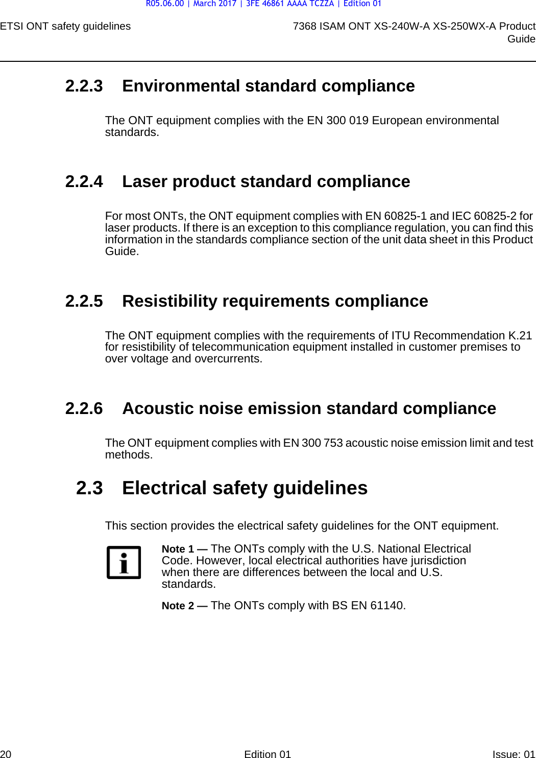ETSI ONT safety guidelines207368 ISAM ONT XS-240W-A XS-250WX-A ProductGuideEdition 01 Issue: 01 2.2.3 Environmental standard complianceThe ONT equipment complies with the EN 300 019 European environmental standards.2.2.4 Laser product standard complianceFor most ONTs, the ONT equipment complies with EN 60825-1 and IEC 60825-2 for laser products. If there is an exception to this compliance regulation, you can find this information in the standards compliance section of the unit data sheet in this Product Guide.2.2.5 Resistibility requirements complianceThe ONT equipment complies with the requirements of ITU Recommendation K.21 for resistibility of telecommunication equipment installed in customer premises to over voltage and overcurrents.2.2.6 Acoustic noise emission standard complianceThe ONT equipment complies with EN 300 753 acoustic noise emission limit and test methods. 2.3 Electrical safety guidelinesThis section provides the electrical safety guidelines for the ONT equipment.Note 1 — The ONTs comply with the U.S. National Electrical Code. However, local electrical authorities have jurisdiction when there are differences between the local and U.S. standards.Note 2 — The ONTs comply with BS EN 61140.R05.06.00 | March 2017 | 3FE 46861 AAAA TCZZA | Edition 01