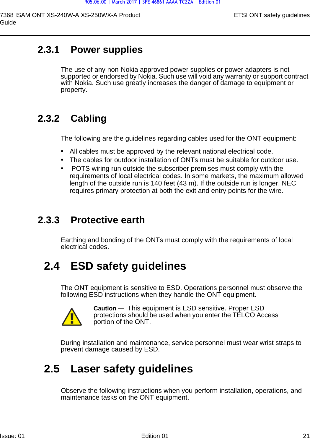 7368 ISAM ONT XS-240W-A XS-250WX-A Product Guide ETSI ONT safety guidelinesIssue: 01 Edition 01 21 2.3.1 Power suppliesThe use of any non-Nokia approved power supplies or power adapters is not supported or endorsed by Nokia. Such use will void any warranty or support contract with Nokia. Such use greatly increases the danger of damage to equipment or property.2.3.2 CablingThe following are the guidelines regarding cables used for the ONT equipment:•All cables must be approved by the relevant national electrical code.•The cables for outdoor installation of ONTs must be suitable for outdoor use.• POTS wiring run outside the subscriber premises must comply with the requirements of local electrical codes. In some markets, the maximum allowed length of the outside run is 140 feet (43 m). If the outside run is longer, NEC requires primary protection at both the exit and entry points for the wire.2.3.3 Protective earthEarthing and bonding of the ONTs must comply with the requirements of local electrical codes.2.4 ESD safety guidelinesThe ONT equipment is sensitive to ESD. Operations personnel must observe the following ESD instructions when they handle the ONT equipment. During installation and maintenance, service personnel must wear wrist straps to prevent damage caused by ESD.2.5 Laser safety guidelinesObserve the following instructions when you perform installation, operations, and maintenance tasks on the ONT equipment.Caution —  This equipment is ESD sensitive. Proper ESD protections should be used when you enter the TELCO Access portion of the ONT.R05.06.00 | March 2017 | 3FE 46861 AAAA TCZZA | Edition 01