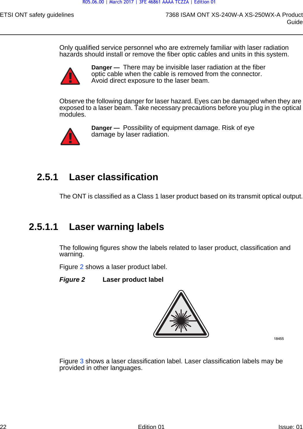 ETSI ONT safety guidelines227368 ISAM ONT XS-240W-A XS-250WX-A ProductGuideEdition 01 Issue: 01 Only qualified service personnel who are extremely familiar with laser radiation hazards should install or remove the fiber optic cables and units in this system.Observe the following danger for laser hazard. Eyes can be damaged when they are exposed to a laser beam. Take necessary precautions before you plug in the optical modules.2.5.1 Laser classificationThe ONT is classified as a Class 1 laser product based on its transmit optical output.2.5.1.1 Laser warning labelsThe following figures show the labels related to laser product, classification and warning. Figure 2 shows a laser product label.Figure 2 Laser product labelFigure 3 shows a laser classification label. Laser classification labels may be provided in other languages.Danger —  There may be invisible laser radiation at the fiber optic cable when the cable is removed from the connector. Avoid direct exposure to the laser beam.Danger —  Possibility of equipment damage. Risk of eye damage by laser radiation.18455R05.06.00 | March 2017 | 3FE 46861 AAAA TCZZA | Edition 01