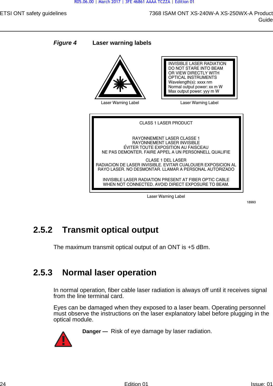ETSI ONT safety guidelines247368 ISAM ONT XS-240W-A XS-250WX-A ProductGuideEdition 01 Issue: 01 Figure 4 Laser warning labels2.5.2 Transmit optical outputThe maximum transmit optical output of an ONT is +5 dBm.2.5.3 Normal laser operationIn normal operation, fiber cable laser radiation is always off until it receives signal from the line terminal card.Eyes can be damaged when they exposed to a laser beam. Operating personnel must observe the instructions on the laser explanatory label before plugging in the optical module.INVISIBLE LASER RADIATIONDO NOT STARE INTO BEAMOR VIEW DIRECTLY WITHOPTICAL INSTRUMENTSWavelength(s): xxxx nmNormal output power: xx m WMax output power: yyy m WLaser Warning Label Laser Warning LabelCLASS 1 LASER PRODUCTINVISIBLE LASER RADIATION PRESENT AT FIBER OPTIC CABLEWHEN NOT CONNECTED. AVOID DIRECT EXPOSURE TO BEAM.RAYONNEMENT LASER CLASSE 1RAYONNEMENT LASER INVISIBLEEVITER TOUTE EXPOSITION AU FAISCEAUNE PAS DEMONTER. FAIRE APPEL A UN PERSONNELL QUALIFIECLASE 1 DEL LASERRADIACION DE LASER INVISIBLE. EVITAR CUALOUIER EXPOSICION ALRAYO LASER. NO DESMONTAR. LLAMAR A PERSONAL AUTORIZADOLaser Warning Label18993&apos;Danger —  Risk of eye damage by laser radiation.R05.06.00 | March 2017 | 3FE 46861 AAAA TCZZA | Edition 01