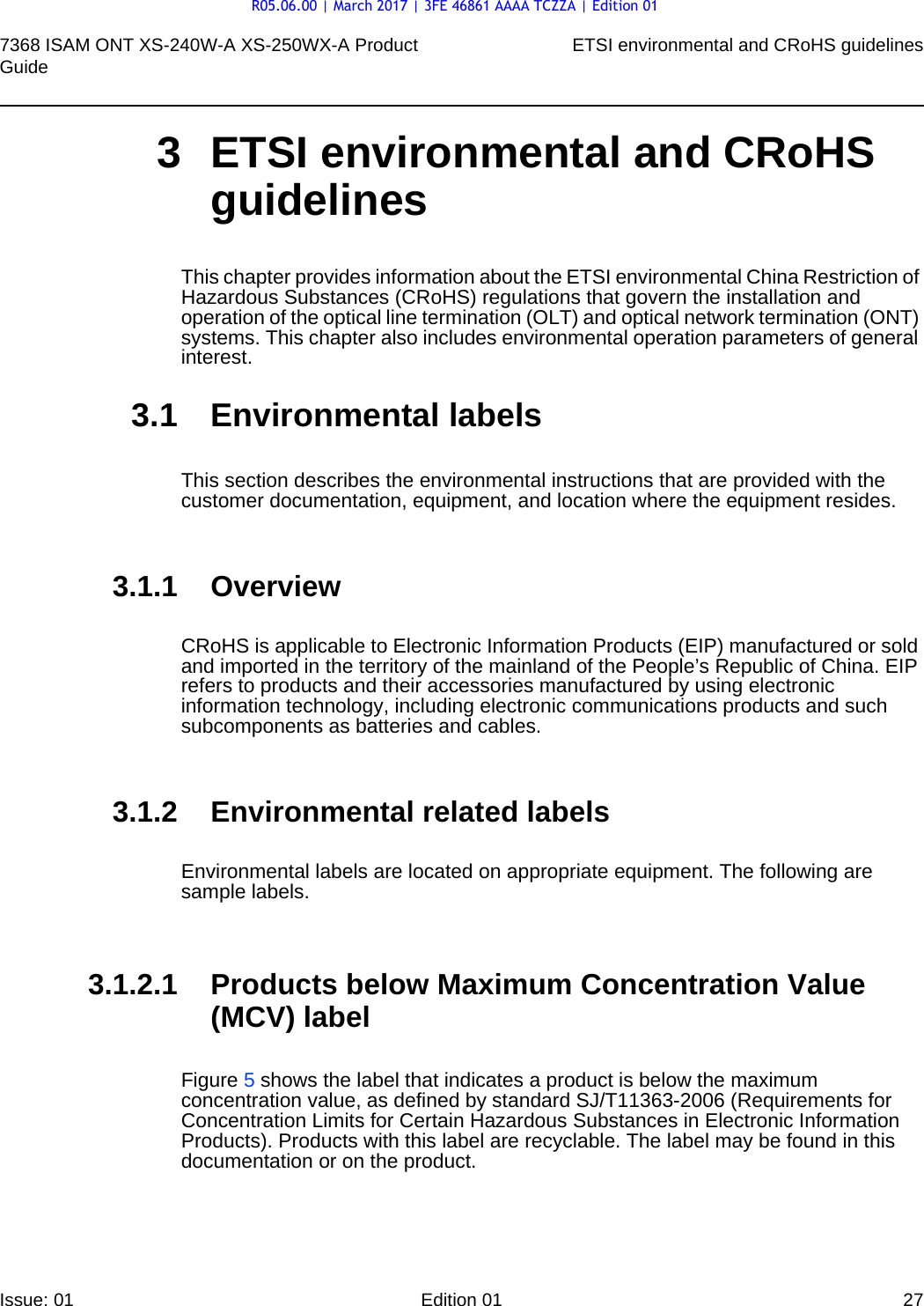 7368 ISAM ONT XS-240W-A XS-250WX-A Product Guide ETSI environmental and CRoHS guidelinesIssue: 01 Edition 01 27 3 ETSI environmental and CRoHS guidelinesThis chapter provides information about the ETSI environmental China Restriction of Hazardous Substances (CRoHS) regulations that govern the installation and operation of the optical line termination (OLT) and optical network termination (ONT) systems. This chapter also includes environmental operation parameters of general interest.3.1 Environmental labelsThis section describes the environmental instructions that are provided with the customer documentation, equipment, and location where the equipment resides.3.1.1 OverviewCRoHS is applicable to Electronic Information Products (EIP) manufactured or sold and imported in the territory of the mainland of the People’s Republic of China. EIP refers to products and their accessories manufactured by using electronic information technology, including electronic communications products and such subcomponents as batteries and cables.3.1.2 Environmental related labelsEnvironmental labels are located on appropriate equipment. The following are sample labels.3.1.2.1 Products below Maximum Concentration Value (MCV) labelFigure 5 shows the label that indicates a product is below the maximum concentration value, as defined by standard SJ/T11363-2006 (Requirements for Concentration Limits for Certain Hazardous Substances in Electronic Information Products). Products with this label are recyclable. The label may be found in this documentation or on the product.R05.06.00 | March 2017 | 3FE 46861 AAAA TCZZA | Edition 01