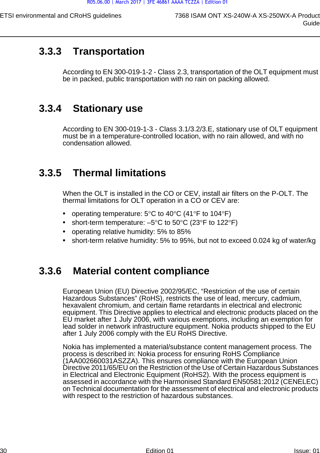 ETSI environmental and CRoHS guidelines307368 ISAM ONT XS-240W-A XS-250WX-A ProductGuideEdition 01 Issue: 01 3.3.3 TransportationAccording to EN 300-019-1-2 - Class 2.3, transportation of the OLT equipment must be in packed, public transportation with no rain on packing allowed.3.3.4 Stationary useAccording to EN 300-019-1-3 - Class 3.1/3.2/3.E, stationary use of OLT equipment must be in a temperature-controlled location, with no rain allowed, and with no condensation allowed.3.3.5 Thermal limitationsWhen the OLT is installed in the CO or CEV, install air filters on the P-OLT. The thermal limitations for OLT operation in a CO or CEV are:•operating temperature: 5°C to 40°C (41°F to 104°F)•short-term temperature: –5°C to 50°C (23°F to 122°F)•operating relative humidity: 5% to 85%•short-term relative humidity: 5% to 95%, but not to exceed 0.024 kg of water/kg3.3.6 Material content complianceEuropean Union (EU) Directive 2002/95/EC, “Restriction of the use of certain Hazardous Substances” (RoHS), restricts the use of lead, mercury, cadmium, hexavalent chromium, and certain flame retardants in electrical and electronic equipment. This Directive applies to electrical and electronic products placed on the EU market after 1 July 2006, with various exemptions, including an exemption for lead solder in network infrastructure equipment. Nokia products shipped to the EU after 1 July 2006 comply with the EU RoHS Directive.Nokia has implemented a material/substance content management process. The process is described in: Nokia process for ensuring RoHS Compliance (1AA002660031ASZZA). This ensures compliance with the European Union Directive 2011/65/EU on the Restriction of the Use of Certain Hazardous Substances in Electrical and Electronic Equipment (RoHS2). With the process equipment is assessed in accordance with the Harmonised Standard EN50581:2012 (CENELEC) on Technical documentation for the assessment of electrical and electronic products with respect to the restriction of hazardous substances.R05.06.00 | March 2017 | 3FE 46861 AAAA TCZZA | Edition 01