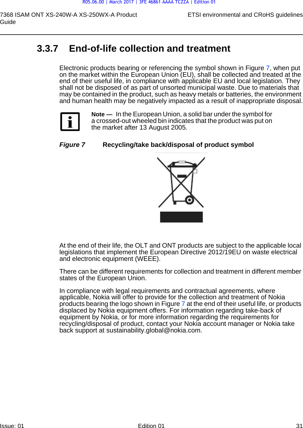 7368 ISAM ONT XS-240W-A XS-250WX-A Product Guide ETSI environmental and CRoHS guidelinesIssue: 01 Edition 01 31 3.3.7 End-of-life collection and treatmentElectronic products bearing or referencing the symbol shown in Figure 7, when put on the market within the European Union (EU), shall be collected and treated at the end of their useful life, in compliance with applicable EU and local legislation. They shall not be disposed of as part of unsorted municipal waste. Due to materials that may be contained in the product, such as heavy metals or batteries, the environment and human health may be negatively impacted as a result of inappropriate disposal.Figure 7 Recycling/take back/disposal of product symbolAt the end of their life, the OLT and ONT products are subject to the applicable local legislations that implement the European Directive 2012/19EU on waste electrical and electronic equipment (WEEE).There can be different requirements for collection and treatment in different member states of the European Union. In compliance with legal requirements and contractual agreements, where applicable, Nokia will offer to provide for the collection and treatment of Nokia products bearing the logo shown in Figure 7 at the end of their useful life, or products displaced by Nokia equipment offers. For information regarding take-back of equipment by Nokia, or for more information regarding the requirements for recycling/disposal of product, contact your Nokia account manager or Nokia take back support at sustainability.global@nokia.com.Note —  In the European Union, a solid bar under the symbol for a crossed-out wheeled bin indicates that the product was put on the market after 13 August 2005.R05.06.00 | March 2017 | 3FE 46861 AAAA TCZZA | Edition 01