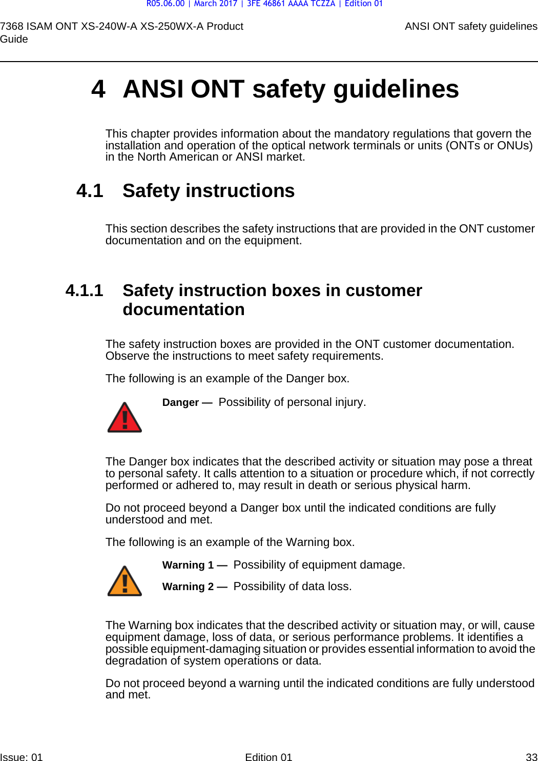 7368 ISAM ONT XS-240W-A XS-250WX-A Product Guide ANSI ONT safety guidelinesIssue: 01 Edition 01 33 4 ANSI ONT safety guidelinesThis chapter provides information about the mandatory regulations that govern the installation and operation of the optical network terminals or units (ONTs or ONUs) in the North American or ANSI market.4.1 Safety instructionsThis section describes the safety instructions that are provided in the ONT customer documentation and on the equipment.4.1.1 Safety instruction boxes in customer documentationThe safety instruction boxes are provided in the ONT customer documentation. Observe the instructions to meet safety requirements.The following is an example of the Danger box.The Danger box indicates that the described activity or situation may pose a threat to personal safety. It calls attention to a situation or procedure which, if not correctly performed or adhered to, may result in death or serious physical harm. Do not proceed beyond a Danger box until the indicated conditions are fully understood and met.The following is an example of the Warning box.The Warning box indicates that the described activity or situation may, or will, cause equipment damage, loss of data, or serious performance problems. It identifies a possible equipment-damaging situation or provides essential information to avoid the degradation of system operations or data.Do not proceed beyond a warning until the indicated conditions are fully understood and met.Danger —  Possibility of personal injury. Warning 1 —  Possibility of equipment damage.Warning 2 —  Possibility of data loss.R05.06.00 | March 2017 | 3FE 46861 AAAA TCZZA | Edition 01
